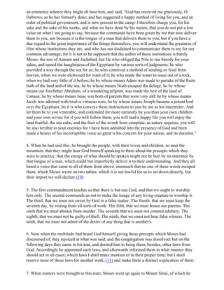an eminence whence they might all hear him, and said, "God has received me graciously, O
Hebrews, as he has formerly done; and has suggested a happy method of living for you, and an
order of political government, and is now present in the camp: I therefore charge you, for his
sake and the sake of his works, and what we have done by his means, that you do not put a low
value on what I am going to say, because the commands have been given by me that now deliver
them to you, nor because it is the tongue of a man that delivers them to you; but if you have a
due regard to the great importance of the things themselves, you will understand the greatness of
Him whose institutions they are, and who has not disdained to communicate them to me for our
common advantage; for it is not to be supposed that the author of these institutions is barely
Moses, the son of Amram and Jochebed, but He who obliged the Nile to run bloody for your
sakes, and tamed the haughtiness of the Egyptians by various sorts of judgments; he who
provided a way through the sea for us; he who contrived a method of sending us food from
heaven, when we were distressed for want of it; he who made the water to issue out of a rock,
when we had very little of it before; he by whose means Adam was made to partake of the fruits
both of the land and of the sea; he by whose means Noah escaped the deluge; he by whose
means our forefather Abraham, of a wandering pilgrim, was made the heir of the land of
Canaan; he by whose means Isaac was born of parents that were very old; he by whose means
Jacob was adorned with twelve virtuous sons; he by whose means Joseph became a potent lord
over the Egyptians; he it is who conveys these instructions to you by me as his interpreter. And
let them be to you venerable, and contended for more earnestly by you than your own children
and your own wives; for if you will follow them, you will lead a happy life you will enjoy the
land fruitful, the sea calm, and the fruit of the womb born complete, as nature requires; you will
be also terrible to your enemies for I have been admitted into the presence of God and been
made a hearer of his incorruptible voice so great is his concern for your nation, and its duration."

4. When he had said this, he brought the people, with their wives and children, so near the
mountain, that they might hear God himself speaking to them about the precepts which they
were to practice; that the energy of what should be spoken might not be hurt by its utterance by
that tongue of a man, which could but imperfectly deliver it to their understanding. And they all
heard a voice that came to all of them from above, insomuch that no one of these words escaped
them, which Moses wrote on two tables; which it is not lawful for us to set down directly, but
their import we will declare (10)

5. The first commandment teaches us that there is but one God, and that we ought to worship
him only. The second commands us not to make the image of any living creature to worship it.
The third, that we must not swear by God in a false matter. The fourth, that we must keep the
seventh day, by resting from all sorts of work. The fifth, that we must honor our parents. The
sixth that we must abstain from murder. The seventh that we must not commit adultery. The
eighth, that we must not be guilty of theft. The ninth, that we must not bear false witness. The
tenth, that we must not admit of the desire of any thing that is another's.

6. Now when the multitude had heard God himself giving those precepts which Moses had
discoursed of, they rejoiced at what was said; and the congregation was dissolved: but on the
following days they came to his tent, and desired him to bring them, besides, other laws from
God. Accordingly he appointed such laws, and afterwards informed them in what manner they
should act in all cases; which laws I shall make mention of in their proper time; but I shall
reserve most of those laws for another work, (11) and make there a distinct explication of them.

7. When matters were brought to this state, Moses went up again to Mount Sinai, of which he
 