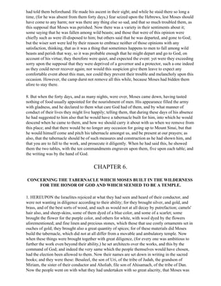 had told them beforehand. He made his ascent in their sight; and while he staid there so long a
time, (for he was absent from them forty days,) fear seized upon the Hebrews, lest Moses should
have come to any harm; nor was there any thing else so sad, and that so much troubled them, as
this supposal that Moses was perished. Now there was a variety in their sentiments about it;
some saying that he was fallen among wild beasts; and those that were of this opinion were
chiefly such as were ill-disposed to him; but others said that he was departed, and gone to God;
but the wiser sort were led by their reason to embrace neither of those opinions with any
satisfaction, thinking, that as it was a thing that sometimes happens to men to fall among wild
beasts and perish that way, so it was probable enough that he might depart and go to God, on
account of his virtue; they therefore were quiet, and expected the event: yet were they exceeding
sorry upon the supposal that they were deprived of a governor and a protector, such a one indeed
as they could never recover again; nor would this suspicion give them leave to expect any
comfortable event about this man, nor could they prevent their trouble and melancholy upon this
occasion. However, the camp durst not remove all this while, because Moses had bidden them
afore to stay there.

8. But when the forty days, and as many nights, were over, Moses came down, having tasted
nothing of food usually appointed for the nourishment of men. His appearance filled the army
with gladness, and he declared to them what care God had of them, and by what manner of
conduct of their lives they might live happily; telling them, that during these days of his absence
he had suggested to him also that he would have a tabernacle built for him, into which he would
descend when he came to them, and how we should carry it about with us when we remove from
this place; and that there would be no longer any occasion for going up to Mount Sinai, but that
he would himself come and pitch his tabernacle amongst us, and be present at our prayers; as
also, that the tabernacle should be of such measures and construction as he had shown him, and
that you are to fall to the work, and prosecute it diligently. When he had said this, he showed
them the two tables, with the ten commandments engraven upon them, five upon each table; and
the writing was by the hand of God.


                                        CHAPTER 6.

CONCERNING THE TABERNACLE WHICH MOSES BUILT IN THE WILDERNESS
    FOR THE HONOR OF GOD AND WHICH SEEMED TO BE A TEMPLE.

1. HEREUPON the Israelites rejoiced at what they had seen and heard of their conductor, and
were not wanting in diligence according to their ability; for they brought silver, and gold, and
brass, and of the best sorts of wood, and such as would not at all decay by putrefaction; camels'
hair also, and sheep-skins, some of them dyed of a blue color, and some of a scarlet; some
brought the flower for the purple color, and others for white, with wool dyed by the flowers
aforementioned; and fine linen and precious stones, which those that use costly ornaments set in
ouches of gold; they brought also a great quantity of spices; for of these materials did Moses
build the tabernacle, which did not at all differ from a movable and ambulatory temple. Now
when these things were brought together with great diligence, (for every one was ambitious to
further the work even beyond their ability,) he set architects over the works, and this by the
command of God; and indeed the very same which the people themselves would have chosen,
had the election been allowed to them. Now their names are set down in writing in the sacred
books; and they were these: Besaleel, the son of Uri, of the tribe of Judah, the grandson of
Miriam, the sister of their conductor and Aholiab, file son of Ahisamach, of the tribe of Dan.
Now the people went on with what they had undertaken with so great alacrity, that Moses was
 