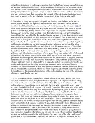 obliged to restrain them, by making proclamation, that what had been brought was sufficient, as
the artificers had informed him; so they fell to work upon the building of the tabernacle. Moses
also informed them, according to the direction of God, both what the measures were to be, and
its largeness; and how many vessels it ought to contain for the use of the sacrifices. The women
also were ambitious to do their parts, about the garments of the priests, and about other things
that would be wanted in this work, both for ornament and for the divine service itself.

2. Now when all things were prepared, the gold, and the silver, and the brass, and what was
woven, Moses, when he had appointed beforehand that there should be a festival, and that
sacrifices should be offered according to every one's ability, reared up the tabernacle (12) and
when he had measured the open court, fifty cubits broad and a hundred long, he set up brazen
pillars, five cubits high, twenty on each of the longer sides, and ten pillars for the breadth
behind; every one of the pillars also had a ring. Their chapiters were of silver, but their bases
were of brass: they resembled the sharp ends of spears, and were of brass, fixed into the ground.
Cords were also put through the rings, and were tied at their farther ends to brass nails of a cubit
long, which, at every pillar, were driven into the floor, and would keep the tabernacle from
being shaken by the violence of winds; but a curtain of fine soft linen went round all the pillars,
and hung down in a flowing and loose manner from their chapiters, and enclosed the whole
space, and seemed not at all unlike to a wall about it. And this was the structure of three of the
sides of this enclosure; but as for the fourth side, which was fifty cubits in extent, and was the
front of the whole, twenty cubits of it were for the opening of the gates, wherein stood two
pillars on each side, after the resemblance of open gates. These were made wholly of silver, and
polished, and that all over, excepting the bases, which were of brass. Now on each side of the
gates there stood three pillars, which were inserted into the concave bases of the gates, and were
suited to them; and round them was drawn a curtain of fine linen; but to the gates themselves,
which were twenty cubits in extent, and five in height, the curtain was composed of purple, and
scarlet, and blue, and fine linen, and embroidered with many and divers sorts of figures,
excepting the figures of animals. Within these gates was the brazen laver for purification, having
a basin beneath of the like matter, whence the priests might wash their hands and sprinkle their
feet; and this was the ornamental construction of the enclosure about the court of the tabernacle,
which was exposed to the open air.

3. As to the tabernacle itself, Moses placed it in the middle of that court, with its front to the
east, that, when the sun arose, it might send its first rays upon it. Its length, when it was set up,
was thirty cubits, and its breadth was twelve [ten] cubits. The one of its walls was on the south,
and the other was exposed to the north, and on the back part of it remained the west. It was
necessary that its height should be equal to its breadth [ten cubits]. There were also pillars made
of wood, twenty on each side; they were wrought into a quadrangular figure, in breadth a cubit
and a half, but the thickness was four fingers: they had thin plates of gold affixed to them on
both sides, inwardly and outwardly: they had each of them two tenons belonging to them,
inserted into their bases, and these were of silver, in each of which bases there was a socket to
receive the tenon; but the pillars on the west wall were six. Now all these tenons and sockets
accurately fitted one another, insomuch that the joints were invisible, and both seemed to be one
entire and united wall. It was also covered with gold, both within and without. The number of
pillars was equal on the opposite sides, and there were on each part twenty, and every one of
them had the third part of a span in thickness; so that the number of thirty cubits were fully
made up between them; but as to the wall behind, where the six pillars made up together only
nine cubits, they made two other pillars, and cut them out of one cubit, which they placed in the
corners, and made them equally fine with the other. Now every one of the pillars had rings of
gold affixed to their fronts outward, as if they had taken root in the pillars, and stood one row
 
