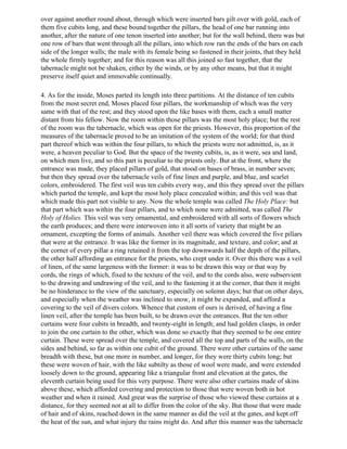 over against another round about, through which were inserted bars gilt over with gold, each of
them five cubits long, and these bound together the pillars, the head of one bar running into
another, after the nature of one tenon inserted into another; but for the wall behind, there was but
one row of bars that went through all the pillars, into which row ran the ends of the bars on each
side of the longer walls; the male with its female being so fastened in their joints, that they held
the whole firmly together; and for this reason was all this joined so fast together, that the
tabernacle might not be shaken, either by the winds, or by any other means, but that it might
preserve itself quiet and immovable continually.

4. As for the inside, Moses parted its length into three partitions. At the distance of ten cubits
from the most secret end, Moses placed four pillars, the workmanship of which was the very
same with that of the rest; and they stood upon the like bases with them, each a small matter
distant from his fellow. Now the room within those pillars was the most holy place; but the rest
of the room was the tabernacle, which was open for the priests. However, this proportion of the
measures of the tabernacle proved to be an imitation of the system of the world; for that third
part thereof which was within the four pillars, to which the priests were not admitted, is, as it
were, a heaven peculiar to God. But the space of the twenty cubits, is, as it were, sea and land,
on which men live, and so this part is peculiar to the priests only. But at the front, where the
entrance was made, they placed pillars of gold, that stood on bases of brass, in number seven;
but then they spread over the tabernacle veils of fine linen and purple, and blue, and scarlet
colors, embroidered. The first veil was ten cubits every way, and this they spread over the pillars
which parted the temple, and kept the most holy place concealed within; and this veil was that
which made this part not visible to any. Now the whole temple was called The Holy Place: but
that part which was within the four pillars, and to which none were admitted, was called The
Holy of Holies. This veil was very ornamental, and embroidered with all sorts of flowers which
the earth produces; and there were interwoven into it all sorts of variety that might be an
ornament, excepting the forms of animals. Another veil there was which covered the five pillars
that were at the entrance. It was like the former in its magnitude, and texture, and color; and at
the corner of every pillar a ring retained it from the top downwards half the depth of the pillars,
the other half affording an entrance for the priests, who crept under it. Over this there was a veil
of linen, of the same largeness with the former: it was to be drawn this way or that way by
cords, the rings of which, fixed to the texture of the veil, and to the cords also, were subservient
to the drawing and undrawing of the veil, and to the fastening it at the corner, that then it might
be no hinderance to the view of the sanctuary, especially on solemn days; but that on other days,
and especially when the weather was inclined to snow, it might be expanded, and afford a
covering to the veil of divers colors. Whence that custom of ours is derived, of having a fine
linen veil, after the temple has been built, to be drawn over the entrances. But the ten other
curtains were four cubits in breadth, and twenty-eight in length; and had golden clasps, in order
to join the one curtain to the other, which was done so exactly that they seemed to be one entire
curtain. These were spread over the temple, and covered all the top and parts of the walls, on the
sides and behind, so far as within one cubit of the ground. There were other curtains of the same
breadth with these, but one more in number, and longer, for they were thirty cubits long; but
these were woven of hair, with the like subtilty as those of wool were made, and were extended
loosely down to the ground, appearing like a triangular front and elevation at the gates, the
eleventh curtain being used for this very purpose. There were also other curtains made of skins
above these, which afforded covering and protection to those that were woven both in hot
weather and when it rained. And great was the surprise of those who viewed these curtains at a
distance, for they seemed not at all to differ from the color of the sky. But those that were made
of hair and of skins, reached down in the same manner as did the veil at the gates, and kept off
the heat of the sun, and what injury the rains might do. And after this manner was the tabernacle
 