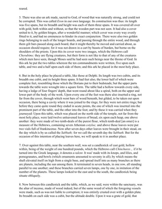 reared.

5. There was also an ark made, sacred to God, of wood that was naturally strong, and could not
be corrupted. This was called Eron in our own language. Its construction was thus: its length
was five spans, but its breadth and height was each of them three spans. It was covered all over
with gold, both within and without, so that the wooden part was not seen. It had also a cover
united to it, by golden hinges, after a wonderful manner; which cover was every way evenly
fitted to it, and had no eminences to hinder its exact conjunction. There were also two golden
rings belonging to each of the longer boards, and passing through the entire wood, and through
them gilt bars passed along each board, that it might thereby be moved and carried about, as
occasion should require; for it was not drawn in a cart by beasts of burden, but borne on the
shoulders of the priests. Upon this its cover were two images, which the Hebrews call
Cherubims; they are flying creatures, but their form is not like to that of any of the creatures
which men have seen, though Moses said he had seen such beings near the throne of God. In
this ark he put the two tables whereon the ten commandments were written, five upon each
table, and two and a half upon each side of them; and this ark he placed in the most holy place.

6. But in the holy place he placed a table, like those at Delphi. Its length was two cubits, and its
breadth one cubit, and its height three spans. It had feet also, the lower half of which were
complete feet, resembling those which the Dorians put to their bedsteads; but the upper parts
towards the table were wrought into a square form. The table had a hollow towards every side,
having a ledge of four fingers' depth, that went round about like a spiral, both on the upper and
lower part of the body of the work. Upon every one of the feet was there also inserted a ring, not
far from the cover, through which went bars of wood beneath, but gilded, to be taken out upon
occasion, there being a cavity where it was joined to the rings; for they were not entire rings; but
before they came quite round they ended in acute points, the one of which was inserted into the
prominent part of the table, and the other into the foot; and by these it was carried when they
journeyed: Upon this table, which was placed on the north side of the temple, not far from the
most holy place, were laid twelve unleavened loaves of bread, six upon each heap, one above
another: they were made of two tenth-deals of the purest flour, which tenth-deal [an omer] is a
measure of the Hebrews, containing seven Athenian cotyloe; and above those loaves were put
two vials full of frankincense. Now after seven days other loaves were brought in their stead, on
the day which is by us called the Sabbath; for we call the seventh day the Sabbath. But for the
occasion of this intention of placing loaves here, we will speak to it in another place.

7. Over against this table, near the southern wall, was set a candlestick of cast gold, hollow
within, being of the weight of one hundred pounds, which the Hebrews call Chinchares ,. if it be
turned into the Greek language, it denotes a talent. It was' made with its knops, and lilies, and
pomegranates, and bowls (which ornaments amounted to seventy in all); by which means the
shaft elevated itself on high from a single base, and spread itself into as many branches as there
are planets, including the sun among them. It terminated in seven heads, in one row, all standing
parallel to one another; and these branches carried seven lamps, one by one, in imitation of the
number of the planets. These lamps looked to the east and to the south, the candlestick being
situate obliquely.

8. Now between this candlestick and the table, which, as we said, were within the sanctuary, was
the altar of incense, made of wood indeed, but of the same wood of which the foregoing vessels
were made, such as was not liable to corruption; it was entirely crusted over with a golden plate.
Its breadth on each side was a cubit, but the altitude double. Upon it was a grate of gold, that
 