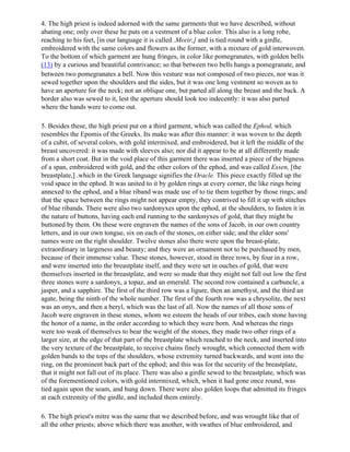 4. The high priest is indeed adorned with the same garments that we have described, without
abating one; only over these he puts on a vestment of a blue color. This also is a long robe,
reaching to his feet, [in our language it is called .Meeir,] and is tied round with a girdle,
embroidered with the same colors and flowers as the former, with a mixture of gold interwoven.
To the bottom of which garment are hung fringes, in color like pomegranates, with golden bells
(13) by a curious and beautiful contrivance; so that between two bells hangs a pomegranate, and
between two pomegranates a bell. Now this vesture was not composed of two pieces, nor was it
sewed together upon the shoulders and the sides, but it was one long vestment so woven as to
have an aperture for the neck; not an oblique one, but parted all along the breast and the back. A
border also was sewed to it, lest the aperture should look too indecently: it was also parted
where the hands were to come out.

5. Besides these, the high priest put on a third garment, which was called the Ephod, which
resembles the Epomis of the Greeks. Its make was after this manner: it was woven to the depth
of a cubit, of several colors, with gold intermixed, and embroidered, but it left the middle of the
breast uncovered: it was made with sleeves also; nor did it appear to be at all differently made
from a short coat. But in the void place of this garment there was inserted a piece of the bigness
of a span, embroidered with gold, and the other colors of the ephod, and was called Essen, [the
breastplate,] .which in the Greek language signifies the Oracle. This piece exactly filled up the
void space in the ephod. It was united to it by golden rings at every corner, the like rings being
annexed to the ephod, and a blue riband was made use of to tie them together by those rings; and
that the space between the rings might not appear empty, they contrived to fill it up with stitches
of blue ribands. There were also two sardonyxes upon the ephod, at the shoulders, to fasten it in
the nature of buttons, having each end running to the sardonyxes of gold, that they might be
buttoned by them. On these were engraven the names of the sons of Jacob, in our own country
letters, and in our own tongue, six on each of the stones, on either side; and the elder sons'
names were on the right shoulder. Twelve stones also there were upon the breast-plate,
extraordinary in largeness and beauty; and they were an ornament not to be purchased by men,
because of their immense value. These stones, however, stood in three rows, by four in a row,
and were inserted into the breastplate itself, and they were set in ouches of gold, that were
themselves inserted in the breastplate, and were so made that they might not fall out low the first
three stones were a sardonyx, a topaz, and an emerald. The second row contained a carbuncle, a
jasper, and a sapphire. The first of the third row was a ligure, then an amethyst, and the third an
agate, being the ninth of the whole number. The first of the fourth row was a chrysolite, the next
was an onyx, and then a beryl, which was the last of all. Now the names of all those sons of
Jacob were engraven in these stones, whom we esteem the heads of our tribes, each stone having
the honor of a name, in the order according to which they were born. And whereas the rings
were too weak of themselves to bear the weight of the stones, they made two other rings of a
larger size, at the edge of that part of the breastplate which reached to the neck, and inserted into
the very texture of the breastplate, to receive chains finely wrought, which connected them with
golden bands to the tops of the shoulders, whose extremity turned backwards, and went into the
ring, on the prominent back part of the ephod; and this was for the security of the breastplate,
that it might not fall out of its place. There was also a girdle sewed to the breastplate, which was
of the forementioned colors, with gold intermixed, which, when it had gone once round, was
tied again upon the seam, and hung down. There were also golden loops that admitted its fringes
at each extremity of the girdle, and included them entirely.

6. The high priest's mitre was the same that we described before, and was wrought like that of
all the other priests; above which there was another, with swathes of blue embroidered, and
 