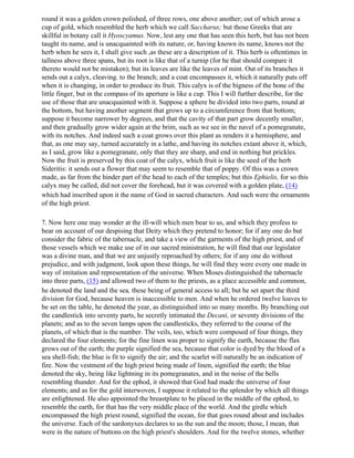 round it was a golden crown polished, of three rows, one above another; out of which arose a
cup of gold, which resembled the herb which we call Saccharus; but those Greeks that are
skillful in botany call it Hyoscyamus. Now, lest any one that has seen this herb, but has not been
taught its name, and is unacquainted with its nature, or, having known its name, knows not the
herb when he sees it, I shall give such ,as these are a description of it. This herb is oftentimes in
tallness above three spans, but its root is like that of a turnip (for he that should compare it
thereto would not be mistaken); but its leaves are like the leaves of mint. Out of its branches it
sends out a calyx, cleaving. to the branch; and a coat encompasses it, which it naturally puts off
when it is changing, in order to produce its fruit. This calyx is of the bigness of the bone of the
little finger, but in the compass of its aperture is like a cup. This I will further describe, for the
use of those that are unacquainted with it. Suppose a sphere be divided into two parts, round at
the bottom, but having another segment that grows up to a circumference from that bottom;
suppose it become narrower by degrees, and that the cavity of that part grow decently smaller,
and then gradually grow wider again at the brim, such as we see in the navel of a pomegranate,
with its notches. And indeed such a coat grows over this plant as renders it a hemisphere, and
that, as one may say, turned accurately in a lathe, and having its notches extant above it, which,
as I said, grow like a pomegranate, only that they are sharp, and end in nothing but prickles.
Now the fruit is preserved by this coat of the calyx, which fruit is like the seed of the herb
Sideritis: it sends out a flower that may seem to resemble that of poppy. Of this was a crown
made, as far from the hinder part of the head to each of the temples; but this Ephielis, for so this
calyx may be called, did not cover the forehead, but it was covered with a golden plate, (14)
which had inscribed upon it the name of God in sacred characters. And such were the ornaments
of the high priest.

7. Now here one may wonder at the ill-will which men bear to us, and which they profess to
bear on account of our despising that Deity which they pretend to honor; for if any one do but
consider the fabric of the tabernacle, and take a view of the garments of the high priest, and of
those vessels which we make use of in our sacred ministration, he will find that our legislator
was a divine man, and that we are unjustly reproached by others; for if any one do without
prejudice, and with judgment, look upon these things, he will find they were every one made in
way of imitation and representation of the universe. When Moses distinguished the tabernacle
into three parts, (15) and allowed two of them to the priests, as a place accessible and common,
he denoted the land and the sea, these being of general access to all; but he set apart the third
division for God, because heaven is inaccessible to men. And when he ordered twelve loaves to
be set on the table, he denoted the year, as distinguished into so many months. By branching out
the candlestick into seventy parts, he secretly intimated the Decani, or seventy divisions of the
planets; and as to the seven lamps upon the candlesticks, they referred to the course of the
planets, of which that is the number. The veils, too, which were composed of four things, they
declared the four elements; for the fine linen was proper to signify the earth, because the flax
grows out of the earth; the purple signified the sea, because that color is dyed by the blood of a
sea shell-fish; the blue is fit to signify the air; and the scarlet will naturally be an indication of
fire. Now the vestment of the high priest being made of linen, signified the earth; the blue
denoted the sky, being like lightning in its pomegranates, and in the noise of the bells
resembling thunder. And for the ephod, it showed that God had made the universe of four
elements; and as for the gold interwoven, I suppose it related to the splendor by which all things
are enlightened. He also appointed the breastplate to be placed in the middle of the ephod, to
resemble the earth, for that has the very middle place of the world. And the girdle which
encompassed the high priest round, signified the ocean, for that goes round about and includes
the universe. Each of the sardonyxes declares to us the sun and the moon; those, I mean, that
were in the nature of buttons on the high priest's shoulders. And for the twelve stones, whether
 