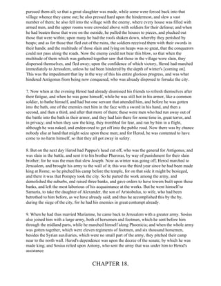 pursued them all; so that a great slaughter was made, while some were forced back into that
village whence they came out; he also pressed hard upon the hindermost, and slew a vast
number of them; he also fell into the village with the enemy, where every house was filled with
armed men, and the upper rooms were crowded above with soldiers for their defense; and when
he had beaten those that were on the outside, he pulled the houses to pieces, and plucked out
those that were within; upon many he had the roofs shaken down, whereby they perished by
heaps; and as for those that fled out of the ruins, the soldiers received them with their swords in
their hands; and the multitude of those slain and lying on heaps was so great, that the conquerors
could not pass along the roads. Now the enemy could not bear this blow, so that when the
multitude of them which was gathered together saw that those in the village were slain, they
dispersed themselves, and fled away; upon the confidence of which victory, Herod had marched
immediately to Jerusalem, unless he tad been hindered by the depth of winter's [coming on].
This was the impediment that lay in the way of this his entire glorious progress, and was what
hindered Antigonus from being now conquered, who was already disposed to forsake the city.

7. Now when at the evening Herod had already dismissed his friends to refresh themselves after
their fatigue, and when he was gone himself, while he was still hot in his armor, like a common
soldier, to bathe himself, and had but one servant that attended him, and before he was gotten
into the bath, one of the enemies met him in the face with a sword in his hand, and then a
second, and then a third, and after that more of them; these were men who had run away out of
the battle into the bath in their armor, and they had lain there for some time in, great terror, and
in privacy; and when they saw the king, they trembled for fear, and ran by him in a flight,
although he was naked, and endeavored to get off into the public road. Now there was by chance
nobody else at hand that might seize upon these men; and for Herod, he was contented to have
come to no harm himself, so that they all got away in safety.

8. But on the next day Herod had Pappus's head cut off, who was the general for Antigonus, and
was slain in the battle, and sent it to his brother Pheroras, by way of punishment for their slain
brother; for he was the man that slew Joseph. Now as winter was going off, Herod marched to
Jerusalem, and brought his army to the wall of it; this was the third year since he had been made
king at Rome; so he pitched his camp before the temple, for on that side it might be besieged,
and there it was that Pompey took the city. So he parted the work among the army, and
demolished the suburbs, end raised three banks, and gave orders to have towers built upon those
banks, and left the most laborious of his acquaintance at the works. But he went himself to
Samaria, to take the daughter of Alexander, the son of Aristobulus, to wife, who had been
betrothed to him before, as we have already said; and thus he accomplished this by the by,
during the siege of the city, for he had his enemies in great contempt already.

9. When he had thus married Mariamne, he came back to Jerusalem with a greater army. Sosius
also joined him with a large army, both of horsemen and footmen, which he sent before him
through the midland parts, while he marched himself along Phoenicia; and when the whole army
was gotten together, which were eleven regiments of footmen, and six thousand horsemen,
besides the Syrian auxiliaries, which were no small part of the army, they pitched their camp
near to the north wall. Herod's dependence was upon the decree of the senate, by which he was
made king; and Sosius relied upon Antony, who sent the army that was under him to Herod's
assistance.


                                       CHAPTER 18.
 