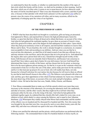 we understand by them the months, or whether we understand the like number of the signs of
that circle which the Greeks call the Zodiac, we shall not be mistaken in their meaning. And for
the mitre, which was of a blue color, it seems to me to mean heaven; for how otherwise could
the name of God be inscribed upon it? That it was also illustrated with a crown, and that of gold
also, is because of that splendor with which God is pleased. Let this explication (16) suffice at
present, since the course of my narration will often, and on many occasions, afford me the
opportunity of enlarging upon the virtue of our legislator.


                                        CHAPTER 8.

                             OF THE PRIESTHOOD OF AARON.

1. WHEN what has been described was brought to a conclusion, gifts not being yet presented,
God appeared to Moses, and enjoined him to bestow the high priesthood upon Aaron his
brother, as upon him that best of them all deserved to obtain that honor, on account of his virtue.
And when he had gathered the multitude together, he gave them an account of Aaron's virtue,
and of his good-will to them, and of the dangers he had undergone for their sakes. Upon which,
when they had given testimony to him in all respects, and showed their readiness to receive him,
Moses said to them, "O you Israelites, this work is already brought to a conclusion, in a manner
most acceptable to God, and according to our abilities. And now since you see that he is
received into this tabernacle, we shall first of all stand in need of one that may officiate for us,
and may minister to the sacrifices, and to the prayers that are to be put up for us. And indeed had
the inquiry after such a person been left to me, I should have thought myself worthy of this
honor, both because all men are naturally fond of themselves, and because I am conscious to
myself that I have taken a great deal of pains for your deliverance; but now God himself has
determined that Aaron is worthy of this honor, and has chosen him for his priest, as knowing
him to be the most righteous person among you. So that he is to put on the vestments which are
consecrated to God; he is to have the care of the altars, and to make provision for the sacrifices;
and he it is that must put up prayers for you to God, who will readily hear them, not only
because he is himself solicitous for your nation, but also because he will receive them as offered
by one that he hath himself chosen to this office. (17) The Hebrews were pleased with what was
said, and they gave their approbation to him whom God had ordained; for Aaron was of them all
the most deserving of this honor, on account of his own stock and gift of prophecy, and his
brother's virtue. He had at that time four sons, Nadab, Abihu, Eleazar, and Ithamar.

2. Now Moses commanded them to make use of all the utensils which were more than were
necessary to the structure of the tabernacle, for covering the tabernacle itself, the candlestick,
and altar of incense, and the other vessels, that they might not be at all hurt when they
journeyed, either by the rain, or by the rising of the dust. And when he had gathered the
multitude together again, he ordained that they should offer half a shekel for every man, as an
oblation to God; which shekel is a piece among the Hebrews, and is equal to four Athenian
drachmae. (18) Whereupon they readily obeyed what Moses had commanded; and the number
of the offerers was six hundred and five thousand five hundred and fifty. Now this money that
was brought by the men that were free, was given by such as were about twenty years old, but
under fifty; and what was collected was spent in the uses of the tabernacle.

3. Moses now purified the tabernacle and the priests; which purification was performed after the
following manner: - He commanded them to take five hundred shekels of choice myrrh, an
 