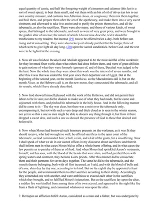 equal quantity of cassia, and half the foregoing weight of cinnamon and calamus (this last is a
sort of sweet spice); to beat them small, and wet them with an bin of oil of olives (an hin is our
own country measure, and contains two Athenian choas, or congiuses); then mix them together,
and boil them, and prepare them after the art of the apothecary, and make them into a very sweet
ointment; and afterward to take it to anoint and to purify the priests themselves, and all the
tabernacle, as also the sacrifices. There were also many, and those of various kinds, of sweet
spices, that belonged to the tabernacle, and such as were of very great price, and were brought to
the golden altar of incense; the nature of which I do not now describe, lest it should be
troublesome to my readers; but incense (19) was to be offered twice a-day, both before sun-
rising and at sun-setting. They were also to keep oil already purified for the lamps; three of
which were to give light all day long, (20) upon the sacred candlestick, before God, and the rest
were to be lighted at the evening.

4. Now all was finished. Besaleel and Aholiab appeared to be the most skillful of the workmen;
for they invented finer works than what others had done before them, and were of great abilities
to gain notions of what they were formerly ignorant of; and of these, Besaleel was judged to be
the best. Now the whole time they were about this work was the interval of seven months; and
after this it was that was ended the first year since their departure out of Egypt. But at the
beginning of the second year, on the month Xanthicus, as the Macedonians call it, but on the
month Nisan, as the Hebrews call it, on the new moon, they consecrated the tabernacle, and all
its vessels, which I have already described.

5. Now God showed himself pleased with the work of the Hebrews, and did not permit their
labors to be in vain; nor did he disdain to make use of what they had made, but he came and
sojourned with them, and pitched his tabernacle in the holy house. And in the following manner
did he come to it: - The sky was clear, but there was a mist over the tabernacle only,
encompassing it, but not with such a very deep and thick cloud as is seen in the winter season,
nor yet in so thin a one as men might be able to discern any thing through it, but from it there
dropped a sweet dew, and such a one as showed the presence of God to those that desired and
believed it.

6. Now when Moses had bestowed such honorary presents on the workmen, as it was fit they
should receive, who had wrought so well, he offered sacrifices in the open court of the
tabernacle, as God commanded him; a bull, a ram, and a kid of the goats, for a sin-offering. Now
I shall speak of what we do in our sacred offices in my discourse about sacrifices; and therein
shall inform men in what cases Moses bid us offer a whole burnt-offering, and in what cases the
law permits us to partake of them as of food. And when Moses had sprinkled Aaron's vestments,
himself, and his sons, with the blood of the beasts that were slain, and had purified them with
spring waters and ointment, they became God's priests. After this manner did he consecrate
them and their garments for seven days together. The same he did to the tabernacle, and the
vessels thereto belonging, both with oil first incensed, as I said, and with the blood of bulls and
of rams, slain day by day one, according to its kind. But on the eighth day he appointed a feast
for the people, and commanded them to offer sacrifice according to their ability. Accordingly
they contended one with another, and were ambitious to exceed each other in the sacrifices
which they brought, and so fulfilled Moses's injunctions. But as the sacrifices lay upon the altar,
a sudden fire was kindled from among them of its own accord, and appeared to the sight like fire
from a flash of lightning, and consumed whatsoever was upon the altar.

7. Hereupon an affliction befell Aaron, considered as a man and a father, but was undergone by
 