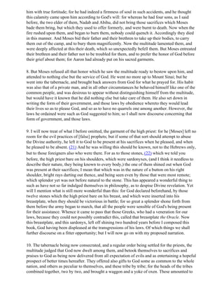 him with true fortitude; for he had indeed a firmness of soul in such accidents, and he thought
this calamity came upon him according to God's will: for whereas he had four sons, as I said
before, the two elder of them, Nadab and Abihu, did not bring those sacrifices which Moses
bade them bring, but which they used to offer formerly, and were burnt to death. Now when the
fire rushed upon them, and began to burn them, nobody could quench it. Accordingly they died
in this manner. And Moses bid their father and their brethren to take up their bodies, to carry
them out of the camp, and to bury them magnificently. Now the multitude lamented them, and
were deeply affected at this their death, which so unexpectedly befell them. But Moses entreated
their brethren and their father not to be troubled for them, and to prefer the honor of God before
their grief about them; for Aaron had already put on his sacred garments.

8. But Moses refused all that honor which he saw the multitude ready to bestow upon him, and
attended to nothing else but the service of God. He went no more up to Mount Sinai; but he
went into the tabernacle, and brought back answers from God for what he prayed for. His habit
was also that of a private man, and in all other circumstances he behaved himself like one of the
common people, and was desirous to appear without distinguishing himself from the multitude,
but would have it known that he did nothing else but take care of them. He also set down in
writing the form of their government, and those laws by obedience whereto they would lead
their lives so as to please God, and so as to have no quarrels one among another. However, the
laws he ordained were such as God suggested to him; so I shall now discourse concerning that
form of government, and those laws.

9. I will now treat of what I before omitted, the garment of the high priest: for he [Moses] left no
room for the evil practices of [false] prophets; but if some of that sort should attempt to abuse
the Divine authority, he left it to God to be present at his sacrifices when he pleased, and when
he pleased to be absent. (21) And he was willing this should be known, not to the Hebrews only,
but to those foreigners also who were there. For as to those stones, (22) which we told you
before, the high priest bare on his shoulders, which were sardonyxes, (and I think it needless to
describe their nature, they being known to every body,) the one of them shined out when God
was present at their sacrifices; I mean that which was in the nature of a button on his right
shoulder, bright rays darting out thence, and being seen even by those that were most remote;
which splendor yet was not before natural to the stone. This has appeared a wonderful thing to
such as have not so far indulged themselves in philosophy, as to despise Divine revelation. Yet
will I mention what is still more wonderful than this: for God declared beforehand, by those
twelve stones which the high priest bare on his breast, and which were inserted into his
breastplate, when they should be victorious in battle; for so great a splendor shone forth from
them before the army began to march, that all the people were sensible of God's being present
for their assistance. Whence it came to pass that those Greeks, who had a veneration for our
laws, because they could not possibly contradict this, called that breastplate the Oracle. Now
this breastplate, and this sardonyx, left off shining two hundred years before I composed this
book, God having been displeased at the transgressions of his laws. Of which things we shall
further discourse on a fitter opportunity; but I will now go on with my proposed narration.

10. The tabernacle being now consecrated, and a regular order being settled for the priests, the
multitude judged that God now dwelt among them, and betook themselves to sacrifices and
praises to God as being now delivered from all expectation of evils and as entertaining a hopeful
prospect of better times hereafter. They offered also gifts to God some as common to the whole
nation, and others as peculiar to themselves, and these tribe by tribe; for the heads of the tribes
combined together, two by two, and brought a waggon and a yoke of oxen. These amounted to
 
