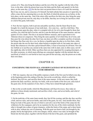 corners of it. They also bring the kidneys and the rest of the fat, together with the lobe of the
liver, to the altar, while the priests bear away the hides and the flesh, and spend it in the holy
place, on the same day; (23) for the law does not permit them to leave of it until the morning.
But if any one sin, and is conscious of it himself, but hath nobody that can prove it upon him, he
offers a ram, the law enjoining him so to do; the flesh of which the priests eat, as before, in the
holy place, on the same day. And if the rulers offer sacrifices for their sins, they bring the same
oblations that private men do; only they so far differ, that they are to bring for sacrifices a bull
or a kid of the goats, both males.

4. Now the law requires, both in private and public sacrifices, that the finest flour be also
brought; for a lamb the measure of one tenth deal, - for a ram two, - and for a bull three. This
they consecrate upon the altar, when it is mingled with oil; for oil is also brought by those that
sacrifice; for a bull the half of an hin, and for a ram the third part of the same measure, and one
quarter of it for a lamb. This hin is an ancient Hebrew measure, and is equivalent to two
Athenian choas (or congiuses). They bring the same quantity of oil which they do of wine, and
they pour the wine about the altar; but if any one does not offer a complete sacrifice of animals,
but brings fine flour only for a vow, he throws a handful upon the altar as its first-fruits, while
the priests take the rest for their food, either boiled or mingled with oil, but made into cakes of
bread. But whatsoever it be that a priest himself offers, it must of necessity be all burnt. Now the
law forbids us to sacrifice any animal at the same time with its dam; and, in other cases, not till
the eighth day after its birth. Other sacrifices there are also appointed for escaping distempers, or
for other occasions, in which meat-offerings are consumed, together with the animals that are
sacrificed; of which it is not lawful to leave any part till the next day, only the priests are to take
their own share.


                                        CHAPTER 10.

 CONCERNING THE FESTIVALS; AND HOW EACH DAY OF SUCH FESTIVAL IS
                        TO BE OBSERVED.

1. THE law requires, that out of the public expenses a lamb of the first year be killed every day,
at the beginning and at the ending of the day; but on the seventh day, which is called the
Sabbath, they kill two, and sacrifice them in the same manner. At the new moon, they both
perform the daily sacrifices, and slay two bulls, with seven lambs of the first year, and a kid of
the goats also, for the expiation of sins; that is, if they have sinned through ignorance.

2. But on the seventh month, which the Macedonians call Hyperberetaeus, they make an
addition to those already mentioned, and sacrifice a bull, a ram, and seven lambs, and a kid of
the goats, for sins.

3. On the tenth day of the same lunar month, they fast till the evening; and this day they sacrifice
a bull, and two rams, and seven lambs, and a kid of the goats, for sins. And, besides these, they
bring two kids of the goats; the one of which is sent alive out of the limits of the camp into the
wilderness for the scapegoat, and to be an expiation for the sins of the whole multitude; but the
other is brought into a place of great cleanness, within the limits of the camp, and is there burnt,
with its skin, without any sort of cleansing. With this goat was burnt a bull, not brought by the
people, but by the high priest, at his own charges; which, when it was slain, he brought of the
blood into the holy place, together with the blood of the kid of the goats, and sprinkled the
 