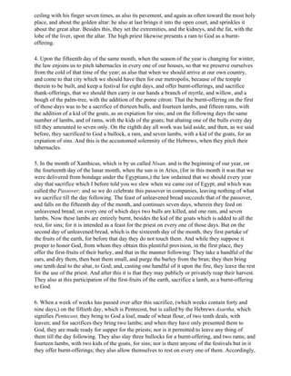 ceiling with his finger seven times, as also its pavement, and again as often toward the most holy
place, and about the golden altar: he also at last brings it into the open court, and sprinkles it
about the great altar. Besides this, they set the extremities, and the kidneys, and the fat, with the
lobe of the liver, upon the altar. The high priest likewise presents a ram to God as a burnt-
offering.

4. Upon the fifteenth day of the same month, when the season of the year is changing for winter,
the law enjoins us to pitch tabernacles in every one of our houses, so that we preserve ourselves
from the cold of that time of the year; as also that when we should arrive at our own country,
and come to that city which we should have then for our metropolis, because of the temple
therein to be built, and keep a festival for eight days, and offer burnt-offerings, and sacrifice
thank-offerings, that we should then carry in our hands a branch of myrtle, and willow, and a
bough of the palm-tree, with the addition of the pome citron: That the burnt-offering on the first
of those days was to be a sacrifice of thirteen bulls, and fourteen lambs, and fifteen rams, with
the addition of a kid of the goats, as an expiation for sins; and on the following days the same
number of lambs, and of rams, with the kids of the goats; but abating one of the bulls every day
till they amounted to seven only. On the eighth day all work was laid aside, and then, as we said
before, they sacrificed to God a bullock, a ram, and seven lambs, with a kid of the goats, for an
expiation of sins. And this is the accustomed solemnity of the Hebrews, when they pitch their
tabernacles.

5. In the month of Xanthicus, which is by us called Nisan, and is the beginning of our year, on
the fourteenth day of the lunar month, when the sun is in Aries, (for in this month it was that we
were delivered from bondage under the Egyptians,) the law ordained that we should every year
slay that sacrifice which I before told you we slew when we came out of Egypt, and which was
called the Passover; and so we do celebrate this passover in companies, leaving nothing of what
we sacrifice till the day following. The feast of unleavened bread succeeds that of the passover,
and falls on the fifteenth day of the month, and continues seven days, wherein they feed on
unleavened bread; on every one of which days two bulls are killed, and one ram, and seven
lambs. Now these lambs are entirely burnt, besides the kid of the goats which is added to all the
rest, for sins; for it is intended as a feast for the priest on every one of those days. But on the
second day of unleavened bread, which is the sixteenth day of the month, they first partake of
the fruits of the earth, for before that day they do not touch them. And while they suppose it
proper to honor God, from whom they obtain this plentiful provision, in the first place, they
offer the first-fruits of their barley, and that in the manner following: They take a handful of the
ears, and dry them, then beat them small, and purge the barley from the bran; they then bring
one tenth deal to the altar, to God; and, casting one handful of it upon the fire, they leave the rest
for the use of the priest. And after this it is that they may publicly or privately reap their harvest.
They also at this participation of the first-fruits of the earth, sacrifice a lamb, as a burnt-offering
to God.

6. When a week of weeks has passed over after this sacrifice, (which weeks contain forty and
nine days,) on the fiftieth day, which is Pentecost, but is called by the Hebrews Asartha, which
signifies Pentecost, they bring to God a loaf, made of wheat flour, of two tenth deals, with
leaven; and for sacrifices they bring two lambs; and when they have only presented them to
God, they are made ready for supper for the priests; nor is it permitted to leave any thing of
them till the day following. They also slay three bullocks for a burnt-offering, and two rams; and
fourteen lambs, with two kids of the goats, for sins; nor is there anyone of the festivals but in it
they offer burnt-offerings; they also allow themselves to rest on every one of them. Accordingly,
 