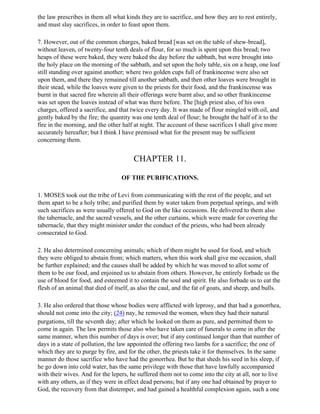 the law prescribes in them all what kinds they are to sacrifice, and how they are to rest entirely,
and must slay sacrifices, in order to feast upon them.

7. However, out of the common charges, baked bread [was set on the table of shew-bread],
without leaven, of twenty-four tenth deals of flour, for so much is spent upon this bread; two
heaps of these were baked, they were baked the day before the sabbath, but were brought into
the holy place on the morning of the sabbath, and set upon the holy table, six on a heap, one loaf
still standing over against another; where two golden cups full of frankincense were also set
upon them, and there they remained till another sabbath, and then other loaves were brought in
their stead, while the loaves were given to the priests for their food, and the frankincense was
burnt in that sacred fire wherein all their offerings were burnt also; and so other frankincense
was set upon the loaves instead of what was there before. The [high priest also, of his own
charges, offered a sacrifice, and that twice every day. It was made of flour mingled with oil, and
gently baked by the fire; the quantity was one tenth deal of flour; he brought the half of it to the
fire in the morning, and the other half at night. The account of these sacrifices I shall give more
accurately hereafter; but I think I have premised what for the present may be sufficient
concerning them.


                                       CHAPTER 11.

                                  OF THE PURIFICATIONS.

1. MOSES took out the tribe of Levi from communicating with the rest of the people, and set
them apart to be a holy tribe; and purified them by water taken from perpetual springs, and with
such sacrifices as were usually offered to God on the like occasions. He delivered to them also
the tabernacle, and the sacred vessels, and the other curtains, which were made for covering the
tabernacle, that they might minister under the conduct of the priests, who had been already
consecrated to God.

2. He also determined concerning animals; which of them might be used for food, and which
they were obliged to abstain from; which matters, when this work shall give me occasion, shall
be further explained; and the causes shall be added by which he was moved to allot some of
them to be our food, and enjoined us to abstain from others. However, he entirely forbade us the
use of blood for food, and esteemed it to contain the soul and spirit. He also forbade us to eat the
flesh of an animal that died of itself, as also the caul, and the fat of goats, and sheep, and bulls.

3. He also ordered that those whose bodies were afflicted with leprosy, and that had a gonorrhea,
should not come into the city; (24) nay, he removed the women, when they had their natural
purgations, till the seventh day; after which he looked on them as pure, and permitted them to
come in again. The law permits those also who have taken care of funerals to come in after the
same manner, when this number of days is over; but if any continued longer than that number of
days in a state of pollution, the law appointed the offering two lambs for a sacrifice; the one of
which they are to purge by fire, and for the other, the priests take it for themselves. In the same
manner do those sacrifice who have had the gonorrhea. But he that sheds his seed in his sleep, if
he go down into cold water, has the same privilege with those that have lawfully accompanied
with their wives. And for the lepers, he suffered them not to come into the city at all, nor to live
with any others, as if they were in effect dead persons; but if any one had obtained by prayer to
God, the recovery from that distemper, and had gained a healthful complexion again, such a one
 