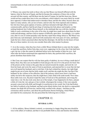 returned thanks to God, with several sorts of sacrifices; concerning which we will speak
hereafter.

4. Whence one cannot but smile at those who say that Moses was himself afflicted with the
leprosy when he fled out of Egypt, and that he became the conductor of those who on that
account left that country, and led them into the land of Canaan; for had this been true, Moses
would not have made these laws to his own dishonor, which indeed it was more likely he would
have opposed, if others had endeavored to introduce them; and this the rather, because there are
lepers in many nations, who yet are in honor, and not only free from reproach and avoidance,
but who have been great captains of armies, and been intrusted with high offices in the
commonwealth, and have had the privilege of entering into holy places and temples; so that
nothing hindered, but if either Moses himself, or the multitude that was with him, had been
liable to such a misfortune in the color of his skin, he might have made laws about them for their
credit and advantage, and have laid no manner of difficulty upon them. Accordingly, it is a plain
case, that it is out of violent prejudice only that they report these things about us. But Moses was
pure from any such distemper, and lived with countrymen who were pure of it also, and thence
made the laws which concerned others that had the distemper. He did this for the honor of God.
But as to these matters, let every one consider them after what manner he pleases.

5. As to the women, when they have born a child, Moses forbade them to come into the temple,
or touch the sacrifices, before forty days were over, supposing it to be a boy; but if she hath born
a girl, the law is that she cannot be admitted before twice that number of days be over. And
when after the before-mentioned time appointed for them, they perform their sacrifices, the
priests distribute them before God.

6. But if any one suspect that his wife has been guilty of adultery, he was to bring a tenth deal of
barley flour; they then cast one handful to God and gave the rest of it to the priests for food. One
of the priests set the woman at the gates that are turned towards the temple, and took the veil
from her head, and wrote the name of God on parchment, and enjoined her to swear that she had
not at all injured her husband; and to wish that, if she had violated her chastity, her right thigh
might be put out of joint; that her belly might swell; and that she might die thus: but that if her
husband, by the violence of his affection, and of the jealousy which arose from it, had been
rashly moved to this suspicion, that she might bear a male child in the tenth month. Now when
these oaths were over, the priest wiped the name of God out of the parchment, and wrung the
water into a vial. He also took some dust out of the temple, if any happened to be there, and put
a little of it into the vial, and gave it her to drink; whereupon the woman, if she were unjustly
accused, conceived with child, and brought it to perfection in her womb: but if she had broken
her faith of wedlock to her husband, and had sworn falsely before God, she died in a reproachful
manner; her thigh fell off from her, and her belly swelled with a dropsy. And these are the
ceremonies about sacrifices, and about the purifications thereto belonging, which Moses
provided for his countrymen. He also prescribed the following laws to them: -


                                        CHAPTER 12.

                                        SEVERAL LAWS.

1. AS for adultery, Moses forbade it entirely, as esteeming it a happy thing that men should be
wise in the affairs of wedlock; and that it was profitable both to cities and families that children
 