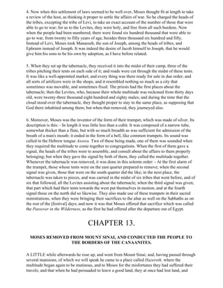 4. Now when this settlement of laws seemed to be well over, Moses thought fit at length to take
a review of the host, as thinking it proper to settle the affairs of war. So he charged the heads of
the tribes, excepting the tribe of Levi, to take an exact account of the number of those that were
able to go to war; for as to the Levites, they were holy, and free from all such burdens. Now
when the people had been numbered, there were found six hundred thousand that were able to
go to war, from twenty to fifty years of age, besides three thousand six hundred and fifty.
Instead of Levi, Moses took Manasseh, the son of Joseph, among the heads of tribes; and
Ephraim instead of Joseph. It was indeed the desire of Jacob himself to Joseph, that he would
give him his sons to be his own by adoption, as I have before related.

5. When they set up the tabernacle, they received it into the midst of their camp, three of the
tribes pitching their tents on each side of it; and roads were cut through the midst of these tents.
It was like a well-appointed market; and every thing was there ready for sale in due order; and
all sorts of artificers were in the shops; and it resembled nothing so much as a city that
sometimes was movable, and sometimes fixed. The priests had the first places about the
tabernacle; then the Levites, who, because their whole multitude was reckoned from thirty days
old, were twenty-three thousand eight hundred and eighty males; and during the time that the
cloud stood over the tabernacle, they thought proper to stay in the same place, as supposing that
God there inhabited among them; but when that removed, they journeyed also.

6. Moreover, Moses was the inventor of the form of their trumpet, which was made of silver. Its
description is this: - In length it was little less than a cubit. It was composed of a narrow tube,
somewhat thicker than a flute, but with so much breadth as was sufficient for admission of the
breath of a man's mouth: it ended in the form of a bell, like common trumpets. Its sound was
called in the Hebrew tongue Asosra. Two of these being made, one of them was sounded when
they required the multitude to come together to congregations. When the first of them gave a
signal, the heads of the tribes were to assemble, and consult about the affairs to them properly
belonging; but when they gave the signal by both of them, they called the multitude together.
Whenever the tabernacle was removed, it was done in this solemn order: - At the first alarm of
the trumpet, those whose tents were on the east quarter prepared to remove; when the second
signal was given, those that were on the south quarter did the like; in the next place, the
tabernacle was taken to pieces, and was carried in the midst of six tribes that went before, and of
six that followed, all the Levites assisting about the tabernacle; when the third signal was given,
that part which had their tents towards the west put themselves in motion; and at the fourth
signal those on the north did so likewise. They also made use of these trumpets in their sacred
ministrations, when they were bringing their sacrifices to the altar as well on the Sabbaths as on
the rest of the [festival] days; and now it was that Moses offered that sacrifice which was called
the Passover in the Wilderness, as the first he had offered after the departure out of Egypt.


                                    CHAPTER 13.
  MOSES REMOVED FROM MOUNT SINAI, AND CONDUCTED THE PEOPLE TO
                THE BORDERS OF THE CANAANITES.

A LITTLE while afterwards he rose up, and went from Mount Sinai; and, having passed through
several mansions, of which we will speak he came to a place called Hazeroth, where the
multitude began again to be mutinous, and to Moses for the misfortunes they had suffered their
travels; and that when he had persuaded to leave a good land, they at once had lost land, and
 