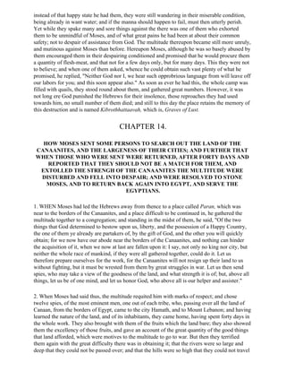 instead of that happy state he had them, they were still wandering in their miserable condition,
being already in want water; and if the manna should happen to fail, must then utterly perish.
Yet while they spake many and sore things against the there was one of them who exhorted
them to be unmindful of Moses, and of what great pains he had been at about their common
safety; not to despair of assistance from God. The multitude thereupon became still more unruly,
and mutinous against Moses than before. Hereupon Moses, although he was so basely abused by
them encouraged them in their despairing conditioned and promised that he would procure them
a quantity of flesh-meat, and that not for a few days only, but for many days. This they were not
to believe; and when one of them asked, whence he could obtain such vast plenty of what he
promised, he replied, "Neither God nor I, we hear such opprobrious language from will leave off
our labors for you; and this soon appear also." As soon as ever he had this, the whole camp was
filled with quails, they stood round about them, and gathered great numbers. However, it was
not long ere God punished the Hebrews for their insolence, those reproaches they had used
towards him, no small number of them died; and still to this day the place retains the memory of
this destruction and is named Kibrothhattaavah, which is, Graves of Lust.


                                       CHAPTER 14.

  HOW MOSES SENT SOME PERSONS TO SEARCH OUT THE LAND OF THE
CANAANITES, AND THE LARGENESS OF THEIR CITIES; AND FURTHER THAT
WHEN THOSE WHO WERE SENT WERE RETURNED, AFTER FORTY DAYS AND
   REPORTED THAT THEY SHOULD NOT BE A MATCH FOR THEM, AND
 EXTOLLED THE STRENGH OF THE CANAANITES THE MULTITUDE WERE
 DISTURBED AND FELL INTO DESPAIR; AND WERE RESOLVED TO STONE
   MOSES, AND TO RETURN BACK AGAIN INTO EGYPT, AND SERVE THE
                          EGYPTIANS.

1. WHEN Moses had led the Hebrews away from thence to a place called Paran, which was
near to the borders of the Canaanites, and a place difficult to be continued in, he gathered the
multitude together to a congregation; and standing in the midst of them, he said, "Of the two
things that God determined to bestow upon us, liberty, and the possession of a Happy Country,
the one of them ye already are partakers of, by the gift of God, and the other you will quickly
obtain; for we now have our abode near the borders of the Canaanites, and nothing can hinder
the acquisition of it, when we now at last are fallen upon it: I say, not only no king nor city, but
neither the whole race of mankind, if they were all gathered together, could do it. Let us
therefore prepare ourselves for the work, for the Canaanites will not resign up their land to us
without fighting, but it must be wrested from them by great struggles in war. Let us then send
spies, who may take a view of the goodness of the land, and what strength it is of; but, above all
things, let us be of one mind, and let us honor God, who above all is our helper and assister."

2. When Moses had said thus, the multitude requited him with marks of respect; and chose
twelve spies, of the most eminent men, one out of each tribe, who, passing over all the land of
Canaan, from the borders of Egypt, came to the city Hamath, and to Mount Lebanon; and having
learned the nature of the land, and of its inhabitants, they came home, having spent forty days in
the whole work. They also brought with them of the fruits which the land bare; they also showed
them the excellency of those fruits, and gave an account of the great quantity of the good things
that land afforded, which were motives to the multitude to go to war. But then they terrified
them again with the great difficulty there was in obtaining it; that the rivers were so large and
deep that they could not be passed over; and that the hills were so high that they could not travel
 