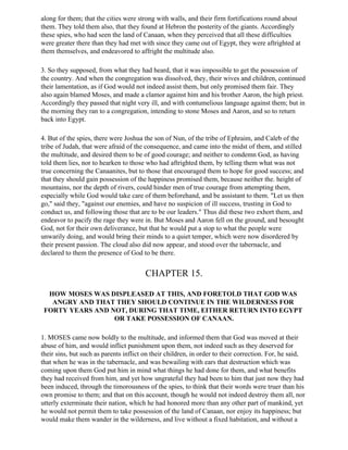 along for them; that the cities were strong with walls, and their firm fortifications round about
them. They told them also, that they found at Hebron the posterity of the giants. Accordingly
these spies, who had seen the land of Canaan, when they perceived that all these difficulties
were greater there than they had met with since they came out of Egypt, they were aftrighted at
them themselves, and endeavored to affright the multitude also.

3. So they supposed, from what they had heard, that it was impossible to get the possession of
the country. And when the congregation was dissolved, they, their wives and children, continued
their lamentation, as if God would not indeed assist them, but only promised them fair. They
also again blamed Moses, and made a clamor against him and his brother Aaron, the high priest.
Accordingly they passed that night very ill, and with contumelious language against them; but in
the morning they ran to a congregation, intending to stone Moses and Aaron, and so to return
back into Egypt.

4. But of the spies, there were Joshua the son of Nun, of the tribe of Ephraim, and Caleb of the
tribe of Judah, that were afraid of the consequence, and came into the midst of them, and stilled
the multitude, and desired them to be of good courage; and neither to condemn God, as having
told them lies, nor to hearken to those who had aftrighted them, by telling them what was not
true concerning the Canaanites, but to those that encouraged them to hope for good success; and
that they should gain possession of the happiness promised them, because neither the. height of
mountains, nor the depth of rivers, could hinder men of true courage from attempting them,
especially while God would take care of them beforehand, and be assistant to them. "Let us then
go," said they, "against our enemies, and have no suspicion of ill success, trusting in God to
conduct us, and following those that are to be our leaders." Thus did these two exhort them, and
endeavor to pacify the rage they were in. But Moses and Aaron fell on the ground, and besought
God, not for their own deliverance, but that he would put a stop to what the people were
unwarily doing, and would bring their minds to a quiet temper, which were now disordered by
their present passion. The cloud also did now appear, and stood over the tabernacle, and
declared to them the presence of God to be there.


                                        CHAPTER 15.

  HOW MOSES WAS DISPLEASED AT THIS, AND FORETOLD THAT GOD WAS
   ANGRY AND THAT THEY SHOULD CONTINUE IN THE WILDERNESS FOR
 FORTY YEARS AND NOT, DURING THAT TIME, EITHER RETURN INTO EGYPT
                  OR TAKE POSSESSION OF CANAAN.

1. MOSES came now boldly to the multitude, and informed them that God was moved at their
abuse of him, and would inflict punishment upon them, not indeed such as they deserved for
their sins, but such as parents inflict on their children, in order to their correction. For, he said,
that when he was in the tabernacle, and was bewailing with ears that destruction which was
coming upon them God put him in mind what things he had done for them, and what benefits
they had received from him, and yet how ungrateful they had been to him that just now they had
been induced, through the timorousness of the spies, to think that their words were truer than his
own promise to them; and that on this account, though he would not indeed destroy them all, nor
utterly exterminate their nation, which he had honored more than any other part of mankind, yet
he would not permit them to take possession of the land of Canaan, nor enjoy its happiness; but
would make them wander in the wilderness, and live without a fixed habitation, and without a
 
