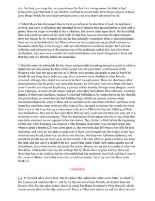 city, for forty years together, as a punishment for this their transgression; but that he had
promised to give that land to our children, and that he would make them the possessors of those
good things which, by your ungoverned passions, you have deprived yourselves of.

2. When Moses had discoursed thus to them according to the direction of God, the multitude,
grieved, and were in affliction; and entreated Most to procure their reconciliation to God, and to
permit them no longer to wander in the wilderness, but bestow cities upon them. But he replied,
that God would not admit of any such trial, for that God was not moved to this determination
from any human levity or anger, but that he had judicially condemned them to that punishment.
Now we are not to disbelieve that Moses, who was but a single person, pacified so many ten
thousands when they werre in anger, and converted them to a mildness temper; for God was
with him, and prepared way to his persuasions of the multitude; and as they had often been
disobedient, they were now sensible that such disobedience was disadvantageous to them and
that they had still thereby fallen into calamities.

3. But this man was admirable for his virtue, and powerful in making men give credit to what he
delivered, not only during the time of his natural life, but even there is still no one of the
Hebrews who does not act even now as if Moses were present, and ready to punish him if he
should do any thing that is indecent; nay, there is no one but is obedient to what laws he
ordained, although they might be concealed in their transgressions. There are also many other
demonstrations that his power was more than human, for still some there have been, who have
come from the parts beyond Euphrates, a journey of four months, through many dangers, and at
great expenses, in honor of our temple; and yet, when they had offered their oblations, could not
partake of their own sacrifices, because Moses had forbidden it, by somewhat in the law that did
not permit them, or somewhat that had befallen them, which our ancient customs made
inconsistent therewith; some of these did not sacrifice at all, and others left their sacrifices in an
imperfect condition; many were not able, even at first, so much as to enter the temple, but went
their ways in this as preferring a submission to the laws of Moses before the fulfilling of their
own inclinations, they had no fear upon them that anybody could convict them, but only out of a
reverence to their own conscience. Thus this legislation, which appeared to be divine, made this
man to be esteemed as one superior to his own nature. Nay, further, a little before the beginning
of this war, when Claudius was emperor of the Romans, and Ismael was our high priest, and
when so great a famine (27) was come upon us, that one tenth deal [of wheat] was sold for four
drachmae, and when no less than seventy cori of flour were brought into the temple, at the feast
of unleavened bread, (these cori are thirty-one Sicilian, but forty-one Athenian medimni,) not
one of the priests was so hardy as to eat one crumb of it, even while so great a distress was upon
the land; and this out of a dread of the law, and of that wrath which God retains against acts of
wickedness, even when no one can accuse the actors. Whence we are not to wonder at what was
then done, while to this very day the writings left by Moses have so great a force, that even
those that hate us do confess, that he who established this settlement was God, and that it was by
the means of Moses, and of his virtue; but as to these matters, let every one take them as he
thinks fit.

                                             ENDNOTE

(1) Dr. Bernard takes notice here, that this place Mar, where the waters were bitter, is called by
the Syrians and Arabians Mariri, and by the Syrians sometimes Morath, all derived from the
Hebrew Mar. He also takes notice, that it is called The Bitter Fountain by Pliny himself; which
waters remain there to this day, and are still bitter, as Thevenot assures us and that there are also
 