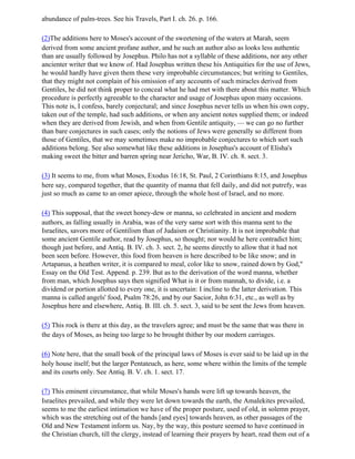 abundance of palm-trees. See his Travels, Part I. ch. 26. p. 166.

(2)The additions here to Moses's account of the sweetening of the waters at Marah, seem
derived from some ancient profane author, and he such an author also as looks less authentic
than are usually followed by Josephus. Philo has not a syllable of these additions, nor any other
ancienter writer that we know of. Had Josephus written these his Antiquities for the use of Jews,
he would hardly have given them these very improbable circumstances; but writing to Gentiles,
that they might not complain of his omission of any accounts of such miracles derived from
Gentiles, he did not think proper to conceal what he had met with there about this matter. Which
procedure is perfectly agreeable to the character and usage of Josephus upon many occasions.
This note is, I confess, barely conjectural; and since Josephus never tells us when his own copy,
taken out of the temple, had such additions, or when any ancient notes supplied them; or indeed
when they are derived from Jewish, and when from Gentile antiquity, — we can go no further
than bare conjectures in such cases; only the notions of Jews were generally so different from
those of Gentiles, that we may sometimes make no improbable conjectures to which sort such
additions belong. See also somewhat like these additions in Josephus's account of Elisha's
making sweet the bitter and barren spring near Jericho, War, B. IV. ch. 8. sect. 3.

(3) It seems to me, from what Moses, Exodus 16:18, St. Paul, 2 Corinthians 8:15, and Josephus
here say, compared together, that the quantity of manna that fell daily, and did not putrefy, was
just so much as came to an omer apiece, through the whole host of Israel, and no more.

(4) This supposal, that the sweet honey-dew or manna, so celebrated in ancient and modern
authors, as falling usually in Arabia, was of the very same sort with this manna sent to the
Israelites, savors more of Gentilism than of Judaism or Christianity. It is not improbable that
some ancient Gentile author, read by Josephus, so thought; nor would he here contradict him;
though just before, and Antiq. B. IV. ch. 3. sect. 2, he seems directly to allow that it had not
been seen before. However, this food from heaven is here described to be like snow; and in
Artapanus, a heathen writer, it is compared to meal, color like to snow, rained down by God,"
Essay on the Old Test. Append. p. 239. But as to the derivation of the word manna, whether
from man, which Josephus says then signified What is it or from mannah, to divide, i.e. a
dividend or portion allotted to every one, it is uncertain: I incline to the latter derivation. This
manna is called angels' food, Psalm 78:26, and by our Sacior, John 6:31, etc., as well as by
Josephus here and elsewhere, Antiq. B. III. ch. 5. sect. 3, said to be sent the Jews from heaven.

(5) This rock is there at this day, as the travelers agree; and must be the same that was there in
the days of Moses, as being too large to be brought thither by our modern carriages.

(6) Note here, that the small book of the principal laws of Moses is ever said to be laid up in the
holy house itself; but the larger Pentateuch, as here, some where within the limits of the temple
and its courts only. See Antiq. B. V. ch. 1. sect. 17.

(7) This eminent circumstance, that while Moses's hands were lift up towards heaven, the
Israelites prevailed, and while they were let down towards the earth, the Amalekites prevailed,
seems to me the earliest intimation we have of the proper posture, used of old, in solemn prayer,
which was the stretching out of the hands [and eyes] towards heaven, as other passages of the
Old and New Testament inform us. Nay, by the way, this posture seemed to have continued in
the Christian church, till the clergy, instead of learning their prayers by heart, read them out of a
 