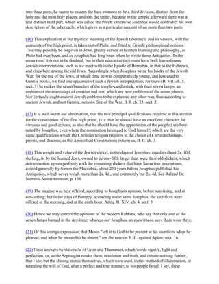 into three parts, he seems to esteem the bare entrance to be a third division, distinct from the
holy and the most holy places; and this the rather, because in the temple afterward there was a
real distinct third part, which was called the Porch: otherwise Josephus would contradict his own
description of the tabernacle, which gives as a particular account of no more than two parts.

(16) This explication of the mystical meaning of the Jewish tabernacle and its vessels, with the
garments of the high priest, is taken out of Philo, and fitted to Gentile philosophical notions.
This may possibly be forgiven in Jews, greatly versed in heathen learning and philosophy, as
Philo had ever been, and as Josephus had long been when he wrote these Antiquities. In the
mean time, it is not to be doubted, but in their education they must have both learned more
Jewish interpretations, such as we meet with in the Epistle of Barnabas, in that to the Hebrews,
and elsewhere among the old Jews. Accordingly when Josephus wrote his books of the Jewish
War, for the use of the Jews, at which time he was comparatively young, and less used to
Gentile books, we find one specimen of such a Jewish interpretation; for there (B. VII. ch. 5.
sect. 5) he makes the seven branches of the temple-candlestick, with their seven lamps, an
emblem of the seven days of creation and rest, which are here emblems of the seven planets.
Nor certainly ought ancient Jewish emblems to be explained any other way than according to
ancient Jewish, and not Gentile, notions. See of the War, B. I. ch. 33. sect. 2.

(17) It is well worth our observation, that the two principal qualifications required in this section
for the constitution of the first high priest, (viz. that he should have an excellent character for
virtuous and good actions; as also that he should have the approbation of the people,) are here
noted by Josephus, even where the nomination belonged to God himself; which are the very
same qualifications which the Christian religion requires in the choice of Christian bishops,
priests, and deacons; as the Apostolical Constitutions inform us, B. II. ch. 3.

(18) This weight and value of the Jewish shekel, in the days of Josephus, equal to about 2s. 10d.
sterling, is, by the learned Jews, owned to be one-fifth larger than were their old shekels; which
determination agrees perfectly with the remaining shekels that have Samaritan inscriptions,
coined generally by Simon the Maccabee, about 230 years before Josephus published his
Antiquities, which never weigh more than 2s. 4d., and commonly but 2s. 4d. See Reland De
Nummis Samaritanorum, p. 138.

(19) The incense was here offered, according to Josephus's opinion, before sun-rising, and at
sun-setting; but in the days of Pompey, according to the same Josephus, the sacrifices were
offered in the morning, and at the ninth hour. Antiq. B. XIV. ch. 4. sect. 3.

(20) Hence we may correct the opinions of the modern Rabbins, who say that only one of the
seven lamps burned in the day-time; whereas our Josephus, an eyewitness, says there were three.

(21) Of this strange expression, that Moses "left it to God to be present at his sacrifices when he
pleased, and when he pleased to be absent," see the note on B. II. against Apion, sect. 16.

(22)These answers by the oracle of Urim and Thummim, which words signify, light and
perfection, or, as the Septuagint render them, revelation and truth, and denote nothing further,
that I see, but the shining stones themselves, which were used, in this method of illumination, in
revealing the will of God, after a perfect and true manner, to his people Israel: I say, these
 