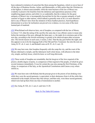 been ordained in imitation of somewhat like them among the Egyptians, which we never hear of
till the days of Diodorus Siculus, Aelian, and Maimonides, or little earlier than the Christian era
at the highest, is almost unaccountable; while the main business of the law of Moses was
evidently to preserve the Israelites from the idolatrous and superstitious practices of the
neighboring pagan nations; and while it is so undeniable, that the evidence for the great
antiquity of Moses's law is incomparably beyond that for the like or greater antiquity of such
customs in Egypt or other nations, which indeed is generally none at all, it is most absurd to
derive any of Moses's laws from the imitation of those heathen practices, Such hypotheses
demonstrate to us how far inclination can prevail over evidence, in even some of the most
learned part of mankind.

(23) What Reland well observes here, out of Josephus, as compared with the law of Moses,
Leviticus 7:15, (that the eating of the sacrifice the same day it was offered, seems to mean only
before the morning of the next, although the latter part, i.e. the night, be in strictness part of the
next day, according to the Jewish reckoning,) is greatly to be observed upon other occasions
also. The Jewish maxim in such cases, it seems, is this: That the day goes before the night; and
this appears to me to be the language both of the Old and New Testament. See also the note on
Antiq. B. IV. ch. 4. sect. 4, and Reland's note on B. IV. ch. 8. sect. 28.

(24) We may here note, that Josephus frequently calls the camp the city, and the court of the
Mosaic tabernacle a temple, and the tabernacle itself a holy house, with allusion to the latter
city, temple, and holy house, which he knew so well long afterwards.

(25) These words of Josephus are remarkable, that the lawgiver of the Jews required of the
priests a double degree of parity, in comparison of that required of the people, of which he gives
several instances immediately. It was for certain the case also among the first Christians, of the
clergy, in comparison of the laity, as the Apostolical Constitutions and Canons every where
inform us,

(26) We must here note with Reland, that the precept given to the priests of not drinking wine
while they wore the sacred garments, is equivalent; to their abstinence from it all the while they
ministered in the temple; because they then always, and then only, wore those sacred garments,
which were laid up there from one time of ministration to another.

(27) See Antiq, B. XX. ch. 2. sect, 6. and Acts 11:28.

                                   Back To The Table Of Contents
 