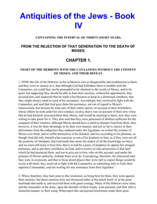 Antiquities of the Jews - Book
                IV
              CONTAINING THE INTERVAL OF THIRTY-EIGHT YEARS.

  FROM THE REJECTION OF THAT GENERATION TO THE DEATH OF
                          MOSES.

                                        CHAPTER 1.

 FIGHT OF THE HEBREWS WITH THE CANAANITES WITHOUT THE CONSENT
                   OF MOSES; AND THEIR DEFEAT.

1. NOW this life of the Hebrews in the wilderness was so disagreeable and troublesome to them,
and they were so uneasy at it, that although God had forbidden them to meddle with the
Canaanites, yet could they not be persuaded to be obedient to the words of Moses, and to be
quiet; but supposing they should be able to beat their enemies, without his approbation, they
accused him, and suspected that he made it his business to keep in a distressed condition, that
they might always stand in need of his assistance. Accordingly they resolved to fight with the
Canaanites, and said that God gave them his assistance, not out of regard to Moses's
intercessions, but because he took care of their entire nation, on account of their forefathers,
whose affairs he took under his own conduct; as also, that it was on account of their own virtue
that he had formerly procured them their liberty, and would be assisting to them, now they were
willing to take pains for it. They also said that they were possessed of abilities sufficient for the
conquest of their enemies, although Moses should have a mind to alienate God from them; that,
however, it was for their advantage to be their own masters, and not so far to rejoice in their
deliverance from the indignities they endured under the Egyptians, as to bear the tyranny of
Moses over them, and to suffer themselves to be deluded, and live according to his pleasure, as
though God did only foretell what concerns us out of his kindness to him, as if they were not all
the posterity of Abraham; that God made him alone the author of all the knowledge we have,
and we must still learn it from him; that it would be a piece of prudence to oppose his arrogant
pretenses, and to put their confidence in God, and to resolve to take possession of that land
which he had promised them, and not to give ear to him, who on this account, and under the
pretense of Divine authority, forbade them so to do. Considering, therefore, the distressed state
they were in at present, and that in those desert places they were still to expect things would be
worse with them, they resolved to fight with the Canaanites, as submitting only to God, their
supreme Commander, and not waiting for any assistance from their legislator.

2. When, therefore, they had come to this resolution, as being best for them, they went against
their enemies; but those enemies were not dismayed either at the attack itself, or at the great
multitude that made it, and received them with great courage. Many of the Hebrews were slain;
and the remainder of the army, upon the disorder of their troops, were pursued, and fled, after a
shameful manner, to their camp. Whereupon this unexpected misfortune made them quite
 
