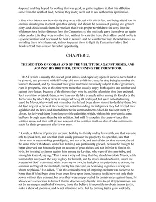 despond; and they hoped for nothing that was good; as gathering from it, that this affliction
came from the wrath of God, because they rashly went out to war without his approbation.

3. But when Moses saw how deeply they were affected with this defeat, and being afraid lest the
enemies should grow insolent upon this victory, and should be desirous of gaining still greater
glory, and should attack them, he resolved that it was proper to withdraw the army into the
wilderness to a further distance from the Canaanites: so the multitude gave themselves up again
to his conduct, for they were sensible that, without his care for them, their affairs could not be in
a good condition; and he caused the host to remove, and he went further into the wilderness, as
intending there to let them rest, and not to permit them to fight the Canaanites before God
should afford them a more favorable opportunity.


                                        CHAPTER 2.

  THE SEDITION OF CORAH AND OF THE MULTITUDE AGAINST MOSES, AND
         AGAINST HIS BROTHER, CONCERNING THE PRIESTHOOD.

1. THAT which is usually the case of great armies, and especially upon ill success, to be hard to
be pleased, and governed with difficulty, did now befall the Jews; for they being in number six
hundred thousand, and by reason of their great multitude not readily subject to their governors,
even in prosperity, they at this time were more than usually angry, both against one another and
against their leader, because of the distress they were in, and the calamities they then endured.
Such a sedition overtook them, as we have not the like example either among the Greeks or the
Barbarians, by which they were in danger of being all destroyed, but were notwithstanding
saved by Moses, who would not remember that he had been almost stoned to death by them. Nor
did God neglect to prevent their ruin; but, notwithstanding the indignities they had offered their
legislator and the laws, and disobedience to the commandments which he had sent them by
Moses, he delivered them from those terrible calamities which, without his providential care,
had been brought upon them by this sedition. So I will first explain the cause whence this
sedition arose, and then will give an account of the sedition itself; as also of what settlements
made for their government after it was over.

2. Corah, a Hebrew of principal account, both by his family and by his wealth, one that was also
able to speak well, and one that could easily persuade the people by his speeches, saw that
Moses was in an exceeding great dignity, and was at it, and envied him on that account, (he of
the same tribe with Moses, and of kin to him,) was particularly grieved, because he thought he
better deserved that honorable post on account of great riches, and not inferior to him in his
birth. So he raised a clamor against him among the Levites, who were of the same tribe, and
among his kindred, saying, "That it was a very sad thing that they should overlook Moses, while
hunted after and paved the way to glory for himself, and by ill arts should obtain it, under the
pretense of God's command, while, contrary to laws, he had given the priesthood to Aaron, the
common suffrage of the multitude, but by his own vote, as bestowing dignities in a way on
whom he pleased." He added, "That this concealed way of imposing on them was harder to be
borne than if it had been done by an open force upon them, because he did now not only their
power without their consent, but even they were unapprised of his contrivances against them; for
whosoever is conscious to himself that he deserves any dignity, aims to get it by persuasion, and
not by an arrogant method of violence; those that believe it impossible to obtain honors justly,
make a show of goodness, and do not introduce force, but by cunning tricks grow wickedly
 