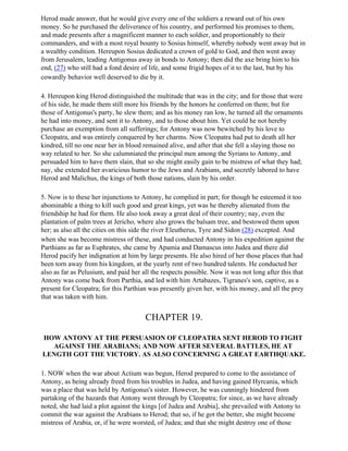 Herod made answer, that he would give every one of the soldiers a reward out of his own
money. So he purchased the deliverance of his country, and performed his promises to them,
and made presents after a magnificent manner to each soldier, and proportionably to their
commanders, and with a most royal bounty to Sosius himself, whereby nobody went away but in
a wealthy condition. Hereupon Sosius dedicated a crown of gold to God, and then went away
from Jerusalem, leading Antigonus away in bonds to Antony; then did the axe bring him to his
end, (27) who still had a fond desire of life, and some frigid hopes of it to the last, but by his
cowardly behavior well deserved to die by it.

4. Hereupon king Herod distinguished the multitude that was in the city; and for those that were
of his side, he made them still more his friends by the honors he conferred on them; but for
those of Antigonus's party, he slew them; and as his money ran low, he turned all the ornaments
he had into money, and sent it to Antony, and to those about him. Yet could he not hereby
purchase an exemption from all sufferings; for Antony was now bewitched by his love to
Cleopatra, and was entirely conquered by her charms. Now Cleopatra had put to death all her
kindred, till no one near her in blood remained alive, and after that she fell a slaying those no
way related to her. So she calumniated the principal men among the Syrians to Antony, and
persuaded him to have them slain, that so she might easily gain to be mistress of what they had;
nay, she extended her avaricious humor to the Jews and Arabians, and secretly labored to have
Herod and Malichus, the kings of both those nations, slain by his order.

5. Now is to these her injunctions to Antony, he complied in part; for though he esteemed it too
abominable a thing to kill such good and great kings, yet was he thereby alienated from the
friendship he had for them. He also took away a great deal of their country; nay, even the
plantation of palm trees at Jericho, where also grows the balsam tree, and bestowed them upon
her; as also all the cities on this side the river Eleutherus, Tyre and Sidon (28) excepted. And
when she was become mistress of these, and had conducted Antony in his expedition against the
Parthians as far as Euphrates, she came by Apamia and Damascus into Judea and there did
Herod pacify her indignation at him by large presents. He also hired of her those places that had
been torn away from his kingdom, at the yearly rent of two hundred talents. He conducted her
also as far as Pelusium, and paid her all the respects possible. Now it was not long after this that
Antony was come back from Parthia, and led with him Artabazes, Tigranes's son, captive, as a
present for Cleopatra; for this Parthian was presently given her, with his money, and all the prey
that was taken with him.


                                       CHAPTER 19.

HOW ANTONY AT THE PERSUASION OF CLEOPATRA SENT HEROD TO FIGHT
  AGAINST THE ARABIANS; AND NOW AFTER SEVERAL BATTLES, HE AT
LENGTH GOT THE VICTORY. AS ALSO CONCERNING A GREAT EARTHQUAKE.

1. NOW when the war about Actium was begun, Herod prepared to come to the assistance of
Antony, as being already freed from his troubles in Judea, and having gained Hyrcania, which
was a place that was held by Antigonus's sister. However, he was cunningly hindered from
partaking of the hazards that Antony went through by Cleopatra; for since, as we have already
noted, she had laid a plot against the kings [of Judea and Arabia], she prevailed with Antony to
commit the war against the Arabians to Herod; that so, if he got the better, she might become
mistress of Arabia, or, if he were worsted, of Judea; and that she might destroy one of those
 
