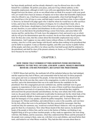 has been already preferred, and has already obtained it, may be allowed now also to offer
himself for a candidate. He prefers your peace, and your living without sedition, to this
honorable employment, although in truth it was with your approbation that he obtained it; for
though God were the donor, yet do we not offend when we think fit to accept it with your good-
will; yet would it have been an instance of impiety not to have taken that honorable employment
when he offered it; nay, it had been exceedingly unreasonable, when God had thought fit any
one should have it for all time to come, and had made it secure and firm to him, to have refused
it. However, he himself will judge again who it shall be whom he would have to offer sacrifices
to him, and to have the direction of matters of religion; for it is absurd that Corah, who is
ambitious of this honor, should deprive God of the power of giving it to whom he pleases. Put
an end, therefore, to your sedition and disturbance on this account; and tomorrow morning do
every one of you that desire the priesthood bring a censer from home, and come hither with
incense and fire: and do thou, O Corah, leave the judgment to God, and await to see on which
side he will give his determination upon this occasion, but do not thou make thyself greater than
God. Do thou also come, that this contest about this honorable employment may receive
determination. And I suppose we may admit Aaron without offense, to offer himself to this
scrutiny, since he is of the same lineage with thyself, and has done nothing in his priesthood that
can be liable to exception. Come ye therefore together, and offer your incense in public before
all the people; and when you offer it, he whose sacrifice God shall accept shall be ordained to
the priesthood, and shall be clear of the present calumny on Aaron, as if I had granted him that
favor because he was my brother."


                                        CHAPTER 3.

    HOW THOSE THAT STIRRED UP THIS SEDITION WERE DESTROYED,
  ACCORDING TO THE WILL OF GOD; AND HOW AARON, MOSES'S BROTHER
       BOTH HE AND HIS POSTERITY, RETAINED THE PRIESTHOOD.

1. WHEN Moses had said this, the multitude left off the turbulent behavior they had indulged,
and the suspicion they had of Moses, and commended what he had said; for those proposals
were good, and were so esteemed of the people. At that time therefore they dissolved the
assembly. But on the next day they came to the congregation, in order to be present at the
sacrifice, and at the determination that was to be made between the candidates for the
priesthood. Now this congregation proved a turbulent one, and the multitude were in great
suspense in expectation of what was to be done; for some of them would have been pleased if
Moses had been convicted of evil practices, but the wiser sort desired that they might be
delivered from the present disorder and disturbance; for they were afraid, that if this sedition
went on, the good order of their settlement would rather be destroyed; but the whole body of the
people do naturally delight in clamors against their governors, and, by changing their opinions
upon the harangues of every speaker, disturb the public tranquillity. And now Moses sent
messengers for Abiram and Dathan, and ordered them to come to the assembly, and wait there
for the holy offices that were to be performed. But they answered the messenger, that they
would not obey his summons; nay, would not overlook Moses's behavior, who was growing too
great for them by evil practices. Now when Moses heard of this their answer, he desired the
heads of the people to follow him, and he went to the faction of Dathan, not thinking it any
frightful thing at all to go to these insolent people; so they made no opposition, but went along
with him. But Dathan, and his associates, when they understood that Moses and the principal of
the people were coming to them, came out, with their wives and children, and stood before their
tents, and looked to see what Moses would do. They had also their servants about them to
 