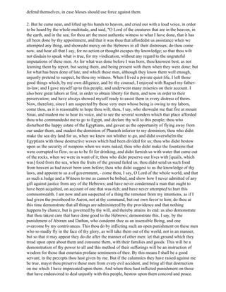 defend themselves, in case Moses should use force against them.

2. But he came near, and lifted up his hands to heaven, and cried out with a loud voice, in order
to be heard by the whole multitude, and said, "O Lord of the creatures that are in the heaven, in
the earth, and in the sea; for thou art the most authentic witness to what I have done, that it has
all been done by thy appointment, and that it was thou that affordedst us assistance when we
attempted any thing, and showedst mercy on the Hebrews in all their distresses; do thou come
now, and hear all that I say, for no action or thought escapes thy knowledge; so that thou wilt
not disdain to speak what is true, for my vindication, without any regard to the ungrateful
imputations of these men. As for what was done before I was born, thou knowest best, as not
learning them by report, but seeing them, and being present with them when they were done; but
for what has been done of late, and which these men, although they know them well enough,
unjustly pretend to suspect, be thou my witness. When I lived a private quiet life, I left those
good things which, by my own diligence, and by thy counsel, I enjoyed with Raguel my father-
in-law; and I gave myself up to this people, and underwent many miseries on their account. I
also bore great labors at first, in order to obtain liberty for them, and now in order to their
preservation; and have always showed myself ready to assist them in every distress of theirs.
Now, therefore, since I am suspected by those very men whose being is owing to my labors,
come thou, as it is reasonable to hope thou wilt; thou, I say, who showedst me that fire at mount
Sinai, and madest me to hear its voice, and to see the several wonders which that place afforded
thou who commandedst me to go to Egypt, and declare thy will to this people; thou who
disturbest the happy estate of the Egyptians, and gavest us the opportunity of flying away from
our under them, and madest the dominion of Pharaoh inferior to my dominion; thou who didst
make the sea dry land for us, when we knew not whither to go, and didst overwhelm the
Egyptians with those destructive waves which had been divided for us; thou who didst bestow
upon us the security of weapons when we were naked; thou who didst make the fountains that
were corrupted to flow, so as to be fit for drinking, and didst furnish us with water that came out
of the rocks, when we were in want of it; thou who didst preserve our lives with [quails, which
was] food from the sea, when the fruits of the ground failed us; thou didst send us such food
from heaven as had never been seen before; thou who didst suggest to us the knowledge of thy
laws, and appoint to us a of government, - come thou, I say, O Lord of the whole world, and that
as such a Judge and a Witness to me as cannot be bribed, and show how I never admitted of any
gift against justice from any of the Hebrews; and have never condemned a man that ought to
have been acquitted, on account of one that was rich; and have never attempted to hurt this
commonwealth. I am now and am suspected of a thing the remotest from my intentions, as if I
had given the preisthood to Aaron, not at thy command, but out own favor to him; do thou at
this time demonstrate that all things are administered by thy providence and that nothing
happens by chance, but is governed by thy will, and thereby attains its end: as also demonstrate
that thou takest care that have done good to the Hebrews; demonstrate this, I say, by the
punishment of Abiram and Dathan, who condemn thee as an insensible Being, and one
overcome by my contrivances. This thou do by inflicting such an open punishment on these men
who so madly fly in the face of thy glory, as will take them out of the world, not in an manner,
but so that it may appear they do die after the manner of other men: let that ground which they
tread upon open about them and consume them, with their families and goods. This will be a
demonstration of thy power to all and this method of their sufferings will be an instruction of
wisdom for those that entertain profane sentiments of thee. By this means I shall be a good
servant, in the precepts thou hast given by me. But if the calumnies they have raised against me
be true, mayst thou preserve these men from every evil accident, and bring all that destruction
on me which I have imprecated upon them. And when thou hast inflicted punishment on those
that have endeavored to deal unjustly with this people, bestow upon them concord and peace.
 