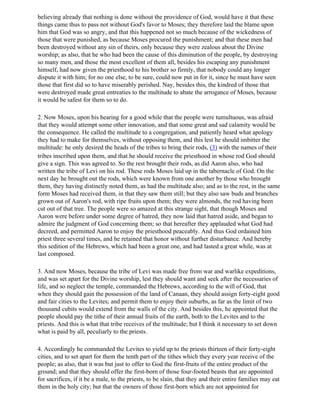 believing already that nothing is done without the providence of God, would have it that these
things came thus to pass not without God's favor to Moses; they therefore laid the blame upon
him that God was so angry, and that this happened not so much because of the wickedness of
those that were punished, as because Moses procured the punishment; and that these men had
been destroyed without any sin of theirs, only because they were zealous about the Divine
worship; as also, that he who had been the cause of this diminution of the people, by destroying
so many men, and those the most excellent of them all, besides his escaping any punishment
himself, had now given the priesthood to his brother so firmly, that nobody could any longer
dispute it with him; for no one else, to be sure, could now put in for it, since he must have seen
those that first did so to have miserably perished. Nay, besides this, the kindred of those that
were destroyed made great entreaties to the multitude to abate the arrogance of Moses, because
it would be safest for them so to do.

2. Now Moses, upon his hearing for a good while that the people were tumultuous, was afraid
that they would attempt some other innovation, and that some great and sad calamity would be
the consequence. He called the multitude to a congregation, and patiently heard what apology
they had to make for themselves, without opposing them, and this lest he should imbitter the
multitude: he only desired the heads of the tribes to bring their rods, (3) with the names of their
tribes inscribed upon them, and that he should receive the priesthood in whose rod God should
give a sign. This was agreed to. So the rest brought their rods, as did Aaron also, who had
written the tribe of Levi on his rod. These rods Moses laid up in the tabernacle of God. On the
next day he brought out the rods, which were known from one another by those who brought
them, they having distinctly noted them, as had the multitude also; and as to the rest, in the same
form Moses had received them, in that they saw them still; but they also saw buds and branches
grown out of Aaron's rod, with ripe fruits upon them; they were almonds, the rod having been
cut out of that tree. The people were so amazed at this strange sight, that though Moses and
Aaron were before under some degree of hatred, they now laid that hatred aside, and began to
admire the judgment of God concerning them; so that hereafter they applauded what God had
decreed, and permitted Aaron to enjoy the priesthood peaceably. And thus God ordained him
priest three several times, and he retained that honor without further disturbance. And hereby
this sedition of the Hebrews, which had been a great one, and had lasted a great while, was at
last composed.

3. And now Moses, because the tribe of Levi was made free from war and warlike expeditions,
and was set apart for the Divine worship, lest they should want and seek after the necessaries of
life, and so neglect the temple, commanded the Hebrews, according to the will of God, that
when they should gain the possession of the land of Canaan, they should assign forty-eight good
and fair cities to the Levites; and permit them to enjoy their suburbs, as far as the limit of two
thousand cubits would extend from the walls of the city. And besides this, he appointed that the
people should pay the tithe of their annual fruits of the earth, both to the Levites and to the
priests. And this is what that tribe receives of the multitude; but I think it necessary to set down
what is paid by all, peculiarly to the priests.

4. Accordingly he commanded the Levites to yield up to the priests thirteen of their forty-eight
cities, and to set apart for them the tenth part of the tithes which they every year receive of the
people; as also, that it was but just to offer to God the first-fruits of the entire product of the
ground; and that they should offer the first-born of those four-footed beasts that are appointed
for sacrifices, if it be a male, to the priests, to be slain, that they and their entire families may eat
them in the holy city; but that the owners of those first-born which are not appointed for
 