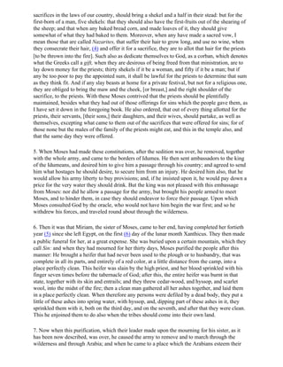 sacrifices in the laws of our country, should bring a shekel and a half in their stead: but for the
first-born of a man, five shekels: that they should also have the first-fruits out of the shearing of
the sheep; and that when any baked bread corn, and made loaves of it, they should give
somewhat of what they had baked to them. Moreover, when any have made a sacred vow, I
mean those that are called Nazarites, that suffer their hair to grow long, and use no wine, when
they consecrate their hair, (4) and offer it for a sacrifice, they are to allot that hair for the priests
[to be thrown into the fire]. Such also as dedicate themselves to God, as a corban, which denotes
what the Greeks call a gift, when they are desirous of being freed from that ministration, are to
lay down money for the priests; thirty shekels if it be a woman, and fifty if it be a man; but if
any be too poor to pay the appointed sum, it shall be lawful for the priests to determine that sum
as they think fit. And if any slay beasts at home for a private festival, but not for a religious one,
they are obliged to bring the maw and the cheek, [or breast,] and the right shoulder of the
sacrifice, to the priests. With these Moses contrived that the priests should be plentifully
maintained, besides what they had out of those offerings for sins which the people gave them, as
I have set it down in the foregoing book. He also ordered, that out of every thing allotted for the
priests, their servants, [their sons,] their daughters, and their wives, should partake, as well as
themselves, excepting what came to them out of the sacrifices that were offered for sins; for of
those none but the males of the family of the priests might eat, and this in the temple also, and
that the same day they were offered.

5. When Moses had made these constitutions, after the sedition was over, he removed, together
with the whole army, and came to the borders of Idumea. He then sent ambassadors to the king
of the Idumeans, and desired him to give him a passage through his country; and agreed to send
him what hostages he should desire, to secure him from an injury. He desired him also, that he
would allow his army liberty to buy provisions; and, if he insisted upon it, he would pay down a
price for the very water they should drink. But the king was not pleased with this embassage
from Moses: nor did he allow a passage for the army, but brought his people armed to meet
Moses, and to hinder them, in case they should endeavor to force their passage. Upon which
Moses consulted God by the oracle, who would not have him begin the war first; and so he
withdrew his forces, and traveled round about through the wilderness.

6. Then it was that Miriam, the sister of Moses, came to her end, having completed her fortieth
year (5) since she left Egypt, on the first (6) day of the lunar month Xanthicus. They then made
a public funeral for her, at a great expense. She was buried upon a certain mountain, which they
call Sin: and when they had mourned for her thirty days, Moses purified the people after this
manner: He brought a heifer that had never been used to the plough or to husbandry, that was
complete in all its parts, and entirely of a red color, at a little distance from the camp, into a
place perfectly clean. This heifer was slain by the high priest, and her blood sprinkled with his
finger seven times before the tabernacle of God; after this, the entire heifer was burnt in that
state, together with its skin and entrails; and they threw cedar-wood, and hyssop, and scarlet
wool, into the midst of the fire; then a clean man gathered all her ashes together, and laid them
in a place perfectly clean. When therefore any persons were defiled by a dead body, they put a
little of these ashes into spring water, with hyssop, and, dipping part of these ashes in it, they
sprinkled them with it, both on the third day, and on the seventh, and after that they were clean.
This he enjoined them to do also when the tribes should come into their own land.

7. Now when this purification, which their leader made upon the mourning for his sister, as it
has been now described, was over, he caused the army to remove and to march through the
wilderness and through Arabia; and when he came to a place which the Arabians esteem their
 