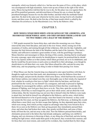 metropolis, which was formerly called Arce, but has now the name of Petra, at this place, which
was encompassed with high mountains, Aaron went up one of them in the sight of the whole
army, Moses having before told him that he was to die, for this place was over against them. He
put off his pontifical garments, and delivered them to Eleazar his son, to whom the high
priesthood belonged, because he was the elder brother; and died while the multitude looked
upon him. He died in the same year wherein he lost his sister, having lived in all a hundred
twenty and three years. He died on the first day of that lunar month which is called by the
Athenians Hecatombaeon, by the Macedonians Lous, but by the Hebrews Abba.


                                        CHAPTER 5.

  HOW MOSES CONQUERED SIHON AND OG KINGS OF THE AMORITES, AND
 DESTROYED THEIR WHOLE ARMY AND THEN DIVIDED THEIR LAND BY LOT
            TO TWO TRIBES AND A HALF OF THE HEBREWS.

1. THE people mourned for Aaron thirty days, and when this mourning was over, Moses
removed the army from that place, and came to the river Arnon, which, issuing out of the
mountains of Arabia, and running through all that wilderness, falls into the lake Asphaltitis, and
becomes the limit between the land of the Moabites and the land of the Amorites. This land is
fruitful, and sufficient to maintain a great number of men, with the good things it produces.
Moses therefore sent messengers to Sihon, the king of this country, desiring that he would grant
his army a passage, upon what security he should please to require; he promised that he should
be no way injured, neither as to that country which Sihon governed, nor as to its inhabitants; and
that he would buy his provisions at such a price as should be to their advantage, even though he
should desire to sell them their very water. But Sihon refused his offer, and put his army into
battle array, and was preparing every thing in order to hinder their passing over Arnon.

2. When Moses saw that the Amorite king was disposed to enter upon hostilities with them, he
thought he ought not to bear that insult; and, determining to wean the Hebrews from their
indolent temper, and prevent the disorders which arose thence, which had been the occasion of
their former sedition, (nor indeed were they now thoroughly easy in their minds,) he inquired of
God, whether he would give him leave to fight? which when he had done, and God also
promised him the victory, he was himself very courageous, and ready to proceed to fighting.
Accordingly he encouraged the soldiers; and he desired of them that they would take the
pleasure of fighting, now God gave them leave so to do. They then, upon the receipt of this
permission, which they so much longed for, put on their whole armor, and set about the work
without delay. But the Amorite king was not now like to himself when the Hebrews were ready
to attack him; but both he himself was affrighted at the Hebrews, and his army, which before
had showed themselves to be of good courage, were then found to be timorous: so they could
not sustain the first onset, nor bear up against the Hebrews, but fled away, as thinking this would
afford them a more likely way for their escape than fighting, for they depended upon their cities,
which were strong, from which yet they reaped no advantage when they were forced to fly to
them; for as soon as the Hebrews saw them giving ground, they immediately pursued them
close; and when they had broken their ranks, they greatly terrified them, and some of them
broke off from the rest, and ran away to the cities. Now the Hebrews pursued them briskly, and
obstinately persevered in the labors they had already undergone; and being very skillful in
slinging, and very dexterous in throwing of darts, or any thing else of that kind, and also having
nothing but light armor, which made them quick in the pursuit, they overtook their enemies; and
for those that were most remote, and could not be overtaken, they reached them by their slings
 