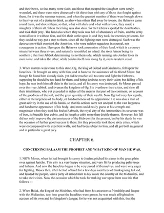 and their bows, so that many were slain; and those that escaped the slaughter were sorely
wounded, and these were more distressed with thirst than with any of those that fought against
them, for it was the summer season; .and when the greatest number of them were brought down
to the river out of a desire to drink, as also when others fled away by troops, the Hebrews came
round them, and shot at them; so that, what with darts and what with arrows, they made a
slaughter of them all. Sihon their king was also slain. So the Hebrews spoiled the dead bodies,
and took their prey. The land also which they took was full of abundance of fruits, and the army
went all over it without fear, and fed their cattle upon it; and they took the enemies prisoners, for
they could no way put a stop to them, since all the fighting men were destroyed. Such was the
destruction which overtook the Amorites, who were neither sagacious in counsel, nor
courageous in action. Hereupon the Hebrews took possession of their land, which is a country
situate between three rivers, and naturally resembled an island: the river Arnon being its
southern ; the river Jabbok determining its northern side, which running into Jordan loses its
own name, and takes the other; while Jordan itself runs along by it, on its western coast.

3. When matters were come to this state, Og, the king of Gilead and Gaulanitis, fell upon the
Israelites. He brought an army with him, and in haste to the assistance of his friend Sihon: but
though he found him already slain, yet did he resolve still to come and fight the Hebrews,
supposing he should be too hard for them, and being desirous to try their valor; but failing of his
hope, he was both himself slain in the battle, and all his army was destroyed. So Moses passed
over the river Jabbok, and overran the kingdom of Og. He overthrew their cities, and slew all
their inhabitants, who yet exceeded in riches all the men in that part of the continent, on account
of the goodness of the soil, and the great quantity of their wealth. Now Og had very few equals,
either in the largeness of his body, or handsomeness of his appearance. He was also a man of
great activity in the use of his hands, so that his actions were not unequal to the vast largeness
and handsome appearance of his body. And men could easily guess at his strength and
magnitude when they took his bed at Rabbath, the royal city of the Ammonites; its structure was
of iron, its breadth four cubits, and its length a cubit more than double thereto. However, his fall
did not only improve the circumstances of the Hebrews for the present, but by his death he was
the occasion of further good success to them; for they presently took those sixty cities, which
were encompassed with excellent walls, and had been subject to him, and all got both in general
and in particular a great prey.


                                        CHAPTER 6.

   CONCERNING BALAAM THE PROPHET AND WHAT KIND OF MAN HE WAS,

1. NOW Moses, when he had brought his army to Jordan; pitched his camp in the great plain
over against Jericho. This city is a very happy situation, and very fit for producing palm-trees
and balsam. And now the Israelites began to be very proud of themselves, and were very eager
for fighting. Moses then, after he had offered for a few days sacrifices of thanksgiving to God,
and feasted the people, sent a party of armed men to lay waste the country of the Midianites, and
to take their cities. Now the occasion which he took for making war upon them was this that
follows :--

2. When Balak, the king of the Moabites, who had from his ancestors a friendship and league
with the Midianites, saw how great the Israelites were grown, he was much affrighted on
account of his own and his kingdom's danger; for he was not acquainted with this, that the
 