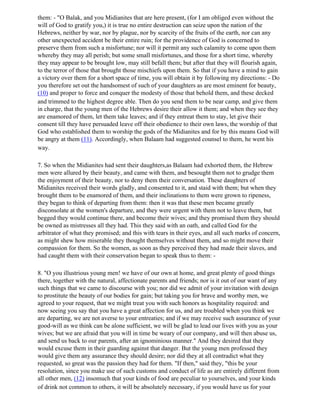 them: - "O Balak, and you Midianites that are here present, (for I am obliged even without the
will of God to gratify you,) it is true no entire destruction can seize upon the nation of the
Hebrews, neither by war, nor by plague, nor by scarcity of the fruits of the earth, nor can any
other unexpected accident be their entire ruin; for the providence of God is concerned to
preserve them from such a misfortune; nor will it permit any such calamity to come upon them
whereby they may all perish; but some small misfortunes, and those for a short time, whereby
they may appear to be brought low, may still befall them; but after that they will flourish again,
to the terror of those that brought those mischiefs upon them. So that if you have a mind to gain
a victory over them for a short space of time, you will obtain it by following my directions: - Do
you therefore set out the handsomest of such of your daughters as are most eminent for beauty,
(10) and proper to force and conquer the modesty of those that behold them, and these decked
and trimmed to the highest degree able. Then do you send them to be near camp, and give them
in charge, that the young men of the Hebrews desire their allow it them; and when they see they
are enamored of them, let them take leaves; and if they entreat them to stay, let give their
consent till they have persuaded leave off their obedience to their own laws, the worship of that
God who established them to worship the gods of the Midianites and for by this means God will
be angry at them (11). Accordingly, when Balaam had suggested counsel to them, he went his
way.

7. So when the Midianites had sent their daughters,as Balaam had exhorted them, the Hebrew
men were allured by their beauty, and came with them, and besought them not to grudge them
the enjoyment of their beauty, nor to deny them their conversation. These daughters of
Midianites received their words gladly, and consented to it, and staid with them; but when they
brought them to be enamored of them, and their inclinations to them were grown to ripeness,
they began to think of departing from them: then it was that these men became greatly
disconsolate at the women's departure, and they were urgent with them not to leave them, but
begged they would continue there, and become their wives; and they promised them they should
be owned as mistresses all they had. This they said with an oath, and called God for the
arbitrator of what they promised; and this with tears in their eyes, and all such marks of concern,
as might shew how miserable they thought themselves without them, and so might move their
compassion for them. So the women, as soon as they perceived they had made their slaves, and
had caught them with their conservation began to speak thus to them: -

8. "O you illustrious young men! we have of our own at home, and great plenty of good things
there, together with the natural, affectionate parents and friends; nor is it out of our want of any
such things that we came to discourse with you; nor did we admit of your invitation with design
to prostitute the beauty of our bodies for gain; but taking you for brave and worthy men, we
agreed to your request, that we might treat you with such honors as hospitality required: and
now seeing you say that you have a great affection for us, and are troubled when you think we
are departing, we are not averse to your entreaties; and if we may receive such assurance of your
good-will as we think can be alone sufficient, we will be glad to lead our lives with you as your
wives; but we are afraid that you will in time be weary of our company, and will then abuse us,
and send us back to our parents, after an ignominious manner." And they desired that they
would excuse them in their guarding against that danger. But the young men professed they
would give them any assurance they should desire; nor did they at all contradict what they
requested, so great was the passion they had for them. "If then," said they, "this be your
resolution, since you make use of such customs and conduct of life as are entirely different from
all other men, (12) insomuch that your kinds of food are peculiar to yourselves, and your kinds
of drink not common to others, it will be absolutely necessary, if you would have us for your
 