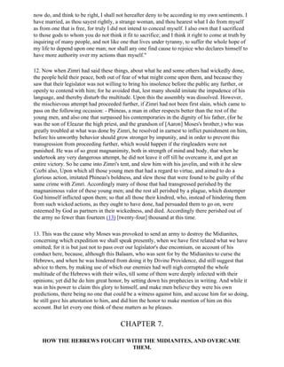 now do, and think to be right, I shall not hereafter deny to be according to my own sentiments. I
have married, as thou sayest rightly, a strange woman, and thou hearest what I do from myself
as from one that is free, for truly I did not intend to conceal myself. I also own that I sacrificed
to those gods to whom you do not think it fit to sacrifice; and I think it right to come at truth by
inquiring of many people, and not like one that lives under tyranny, to suffer the whole hope of
my life to depend upon one man; nor shall any one find cause to rejoice who declares himself to
have more authority over my actions than myself."

12. Now when Zimri had said these things, about what he and some others had wickedly done,
the people held their peace, both out of fear of what might come upon them, and because they
saw that their legislator was not willing to bring his insolence before the public any further, or
openly to contend with him; for he avoided that, lest many should imitate the impudence of his
language, and thereby disturb the multitude. Upon this the assembly was dissolved. However,
the mischievous attempt had proceeded further, if Zimri had not been first slain, which came to
pass on the following occasion: - Phineas, a man in other respects better than the rest of the
young men, and also one that surpassed his contemporaries in the dignity of his father, (for he
was the son of Eleazar the high priest, and the grandson of [Aaron] Moses's brother,) who was
greatly troubled at what was done by Zimri, he resolved in earnest to inflict punishment on him,
before his unworthy behavior should grow stronger by impunity, and in order to prevent this
transgression from proceeding further, which would happen if the ringleaders were not
punished. He was of so great magnanimity, both in strength of mind and body, that when he
undertook any very dangerous attempt, he did not leave it off till he overcame it, and got an
entire victory. So he came into Zimri's tent, and slew him with his javelin, and with it he slew
Cozbi also, Upon which all those young men that had a regard to virtue, and aimed to do a
glorious action, imitated Phineas's boldness, and slew those that were found to be guilty of the
same crime with Zimri. Accordingly many of those that had transgressed perished by the
magnanimous valor of these young men; and the rest all perished by a plague, which distemper
God himself inflicted upon them; so that all those their kindred, who, instead of hindering them
from such wicked actions, as they ought to have done, had persuaded them to go on, were
esteemed by God as partners in their wickedness, and died. Accordingly there perished out of
the army no fewer than fourteen (13) [twenty-four] thousand at this time.

13. This was the cause why Moses was provoked to send an army to destroy the Midianites,
concerning which expedition we shall speak presently, when we have first related what we have
omitted; for it is but just not to pass over our legislator's due encomium, on account of his
conduct here, because, although this Balaam, who was sent for by the Midianites to curse the
Hebrews, and when he was hindered from doing it by Divine Providence, did still suggest that
advice to them, by making use of which our enemies had well nigh corrupted the whole
multitude of the Hebrews with their wiles, till some of them were deeply infected with their
opinions; yet did he do him great honor, by setting down his prophecies in writing. And while it
was in his power to claim this glory to himself, and make men believe they were his own
predictions, there being no one that could be a witness against him, and accuse him for so doing,
he still gave his attestation to him, and did him the honor to make mention of him on this
account. But let every one think of these matters as he pleases.


                                        CHAPTER 7.

    HOW THE HEBREWS FOUGHT WITH THE MIDIANITES, AND OVERCAME
                            THEM.
 