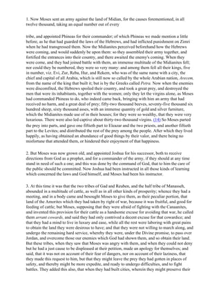 1. Now Moses sent an army against the land of Midian, for the causes forementioned, in all
twelve thousand, taking an equal number out of every

tribe, and appointed Phineas for their commander; of which Phineas we made mention a little
before, as he that had guarded the laws of the Hebrews, and had inflicted punishment on Zimri
when he had transgressed them. Now the Midianites perceived beforehand how the Hebrews
were coming, and would suddenly be upon them: so they assembled their army together, and
fortified the entrances into their country, and there awaited the enemy's coming. When they
were come, and they had joined battle with them, an immense multitude of the Midianites fell;
nor could they be numbered, they were so very many: and among them fell all their kings, five
in number, viz. Evi, Zur, Reba, Hur, and Rekem, who was of the same name with a city, the
chief and capital of all Arabia, which is still now so called by the whole Arabian nation, Arecem,
from the name of the king that built it; but is by the Greeks called Petra. Now when the enemies
were discomfited, the Hebrews spoiled their country, and took a great prey, and destroyed the
men that were its inhabitants, together with the women; only they let the virgins alone, as Moses
had commanded Phineas to do, who indeed came back, bringing with him an army that had
received no harm, and a great deal of prey; fifty-two thousand beeves, seventy-five thousand six
hundred sheep, sixty thousand asses, with an immense quantity of gold and silver furniture,
which the Midianites made use of in their houses; for they were so wealthy, that they were very
luxurious. There were also led captive about thirty-two thousand virgins. (14) So Moses parted
the prey into parts, and gave one fiftieth part to Eleazar and the two priests, and another fiftieth
part to the Levites; and distributed the rest of the prey among the people. After which they lived
happily, as having obtained an abundance of good things by their valor, and there being no
misfortune that attended them, or hindered their enjoyment of that happiness.

2. But Moses was now grown old, and appointed Joshua for his successor, both to receive
directions from God as a prophet, and for a commander of the army, if they should at any time
stand in need of such a one; and this was done by the command of God, that to him the care of
the public should be committed. Now Joshua had been instructed in all those kinds of learning
which concerned the laws and God himself, and Moses had been his instructor.

3. At this time it was that the two tribes of Gad and Reuben, and the half tribe of Manasseh,
abounded in a multitude of cattle, as well as in all other kinds of prosperity; whence they had a
meeting, and in a body came and besought Moses to give them, as their peculiar portion, that
land of the Amorites which they had taken by right of war, because it was fruitful, and good for
feeding of cattle; but Moses, supposing that they were afraid of fighting with the Canaanites,
and invented this provision for their cattle as a handsome excuse for avoiding that war, he called
them arrant cowards, and said they had only contrived a decent excuse for that cowardice; and
that they had a mind to live in luxury and ease, while all the rest were laboring with great pains
to obtain the land they were desirous to have; and that they were not willing to march along, and
undergo the remaining hard service, whereby they were, under the Divine promise, to pass over
Jordan, and overcome those our enemies which God had shown them, and so obtain their land.
But these tribes, when they saw that Moses was angry with them, and when they could not deny
but he had a just cause to be displeased at their petition, made an apology for themselves; and
said, that it was not on account of their fear of dangers, nor on account of their laziness, that
they made this request to him, but that they might leave the prey they had gotten in places of
safety, and thereby might be more expedite, and ready to undergo difficulties, and to fight
battles. They added this also, that when they had built cities, wherein they might preserve their
 