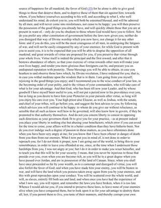 source of happiness for all mankind, the favor of God (15) for he alone is able to give good
things to those that deserve them, and to deprive those of them that sin against him; towards
whom, if you behave yourselves according to his will, and according to what I, who well
understand his mind, do exhort you to, you will both be esteemed blessed, and will be admired
by all men; and will never come into misfortunes, nor cease to be happy: you will then preserve
the possession of the good things you already have, and will quickly obtain those that you are at
present in want of, - only do you be obedient to those whom God would have you to follow. Nor
do you prefer any other constitution of government before the laws now given you; neither do
you disregard that way of Divine worship which you now have, nor change it for any other
form: and if you do this, you will be the most courageous of all men, in undergoing the fatigues
of war, and will not be easily conquered by any of your enemies; for while God is present with
you to assist you, it is to be expected that you will be able to despise the opposition of all
mankind; and great rewards of virtue are proposed for you, if you preserve that virtue through
your whole lives. Virtue itself is indeed the principal and the first reward, and after that it
bestows abundance of others; so that your exercise of virtue towards other men will make your
own lives happy, and render you more glorious than foreigners can be, and procure you an
undisputed reputation with posterity. These blessings you will be able to obtain, in case you
hearken to and observe those laws which, by Divine revelation, I have ordained for you; that is,
in case you withal meditate upon the wisdom that is in them. I am going from you myself,
rejoicing in the good things you enjoy; and I recommend you to the wise conduct of your law, to
the becoming order of your polity, and to the virtues of your commanders, who will take care of
what is for your advantage. And that God, who has been till now your Leader, and by whose
goodwill I have myself been useful to you, will not put a period now to his providence over you,
but as long as you desire to have him your Protector in your pursuits after virtue, so long will
you enjoy his care over you. Your high priest also Eleazar, as well as Joshua, with the senate,
and chief of your tribes, will go before you, and suggest the best advices to you; by following
which advices you will continue to be happy: to whom do you give ear without reluctance, as
sensible that all such as know well how to be governed, will also know how to govern, if they be
promoted to that authority themselves. And do not you esteem liberty to consist in opposing
such directions as your governors think fit to give you for your practice, - as at present indeed
you place your liberty in nothing else but abusing your benefactors; which error if you can avoid
for the time to come, your affairs will be in a better condition than they have hitherto been. Nor
do you ever indulge such a degree of passion in these matters, as you have oftentimes done
when you have been very angry at me; for you know that I have been oftener in danger of death
from you than from our enemies. What I now put you in mind of, is not done in order to
reproach you; for I do not think it proper, now I am going out of the world, to bring this to your
remembrance, in order to leave you offended at me, since, at the time when I underwent those
hardships from you, I was not angry at you; but I do it in order to make you wiser hereafter, and
to teach you that this will be for your security; I mean, that you never be injurious to those that
preside over you, even when you are become rich, as you will he to a great degree when you
have passed over Jordan, and are in possession of the land of Canaan. Since, when you shall
have once proceeded so far by your wealth, as to a contempt and disregard of virtue, you will
also forfeit the favor of God; and when you have made him your enemy, you will be beaten in
war, and will have the land which you possess taken away again from you by your enemies, and
this with great reproaches upon your conduct. You will be scattered over the whole world, and
will, as slaves, entirely fill both sea and land; and when once you have had the experience of
what I now say, you will repent, and remember the laws you have broken, when it is too late.
Whence I would advise you, if you intend to preserve these laws, to leave none of your enemies
alive when you have conquered them, but to look upon it as for your advantage to destroy them
all, lest, if you permit them to live, you taste of their manners, and thereby corrupt your own
 