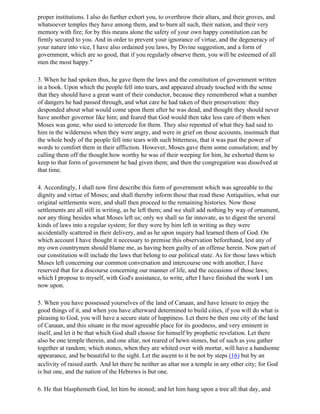 proper institutions. I also do further exhort you, to overthrow their altars, and their groves, and
whatsoever temples they have among them, and to burn all such, their nation, and their very
memory with fire; for by this means alone the safety of your own happy constitution can be
firmly secured to you. And in order to prevent your ignorance of virtue, and the degeneracy of
your nature into vice, I have also ordained you laws, by Divine suggestion, and a form of
government, which are so good, that if you regularly observe them, you will be esteemed of all
men the most happy."

3. When he had spoken thus, he gave them the laws and the constitution of government written
in a book. Upon which the people fell into tears, and appeared already touched with the sense
that they should have a great want of their conductor, because they remembered what a number
of dangers he had passed through, and what care he had taken of their preservation: they
desponded about what would come upon them after he was dead, and thought they should never
have another governor like him; and feared that God would then take less care of them when
Moses was gone, who used to intercede for them. They also repented of what they had said to
him in the wilderness when they were angry, and were in grief on those accounts, insomuch that
the whole body of the people fell into tears with such bitterness, that it was past the power of
words to comfort them in their affliction. However, Moses gave them some consolation; and by
calling them off the thought how worthy he was of their weeping for him, he exhorted them to
keep to that form of government he had given them; and then the congregation was dissolved at
that time.

4. Accordingly, I shall now first describe this form of government which was agreeable to the
dignity and virtue of Moses; and shall thereby inform those that read these Antiquities, what our
original settlements were, and shall then proceed to the remaining histories. Now those
settlements are all still in writing, as he left them; and we shall add nothing by way of ornament,
nor any thing besides what Moses left us; only we shall so far innovate, as to digest the several
kinds of laws into a regular system; for they were by him left in writing as they were
accidentally scattered in their delivery, and as he upon inquiry had learned them of God. On
which account I have thought it necessary to premise this observation beforehand, lest any of
my own countrymen should blame me, as having been guilty of an offense herein. Now part of
our constitution will include the laws that belong to our political state. As for those laws which
Moses left concerning our common conversation and intercourse one with another, I have
reserved that for a discourse concerning our manner of life, and the occasions of those laws;
which I propose to myself, with God's assistance, to write, after I have finished the work I am
now upon.

5. When you have possessed yourselves of the land of Canaan, and have leisure to enjoy the
good things of it, and when you have afterward determined to build cities, if you will do what is
pleasing to God, you will have a secure state of happiness. Let there be then one city of the land
of Canaan, and this situate in the most agreeable place for its goodness, and very eminent in
itself, and let it be that which God shall choose for himself by prophetic revelation. Let there
also be one temple therein, and one altar, not reared of hewn stones, but of such as you gather
together at random; which stones, when they are whited over with mortar, will have a handsome
appearance, and be beautiful to the sight. Let the ascent to it be not by steps (16) but by an
acclivity of raised earth. And let there be neither an altar nor a temple in any other city; for God
is but one, and the nation of the Hebrews is but one.

6. He that blasphemeth God, let him be stoned; and let him hang upon a tree all that day, and
 