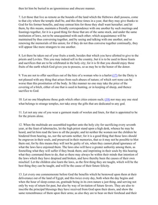 then let him be buried in an ignominious and obscure manner.

7. Let those that live as remote as the bounds of the land which the Hebrews shall possess, come
to that city where the temple shall be, and this three times in a year, that they may give thanks to
God for his former benefits, and may entreat him for those they shall want hereafter; and let
them, by this means, maintain a friendly correspondence with one another by such meetings and
feastings together, for it is a good thing for those that are of the same stock, and under the same
institution of laws, not to be unacquainted with each other; which acquaintance will be
maintained by thus conversing together, and by seeing and talking with one another, and so
renewing the memorials of this union; for if they do not thus converse together continually, they
will appear like mere strangers to one another.

8. Let there be taken out of your fruits a tenth, besides that which you have allotted to give to the
priests and Levites. This you may indeed sell in the country, but it is to be used in those feasts
and sacrifices that are to be celebrated in the holy city; for it is fit that you should enjoy those
fruits of the earth which God gives you to possess, so as may be to the honor of the donor.

9. You are not to offer sacrifices out of the hire of a woman who is a harlot (17) for the Deity is
not pleased with any thing that arises from such abuses of nature; of which sort none can be
worse than this prostitution of the body. In like manner no one may take the price of the
covering of a bitch, either of one that is used in hunting, or in keeping of sheep, and thence
sacrifice to God.

10. Let no one blaspheme those gods which other cities esteem such; (18) nor may any one steal
what belongs to strange temples, nor take away the gifts that are dedicated to any god.

11. Let not any one of you wear a garment made of woolen and linen, for that is appointed to be
for the priests alone.

12. When the multitude are assembled together unto the holy city for sacrificing every seventh
year, at the feast of tabernacles, let the high priest stand upon a high desk, whence he may be
heard, and let him read the laws to all the people; and let neither the women nor the children be
hindered from hearing, no, nor the servants neither; for it is a good thing that those laws should
be engraven in their souls, and preserved in their memories, that so it may not be possible to blot
them out; for by this means they will not be guilty of sin, when they cannot plead ignorance of
what the laws have enjoined them. The laws also will have a greater authority among them, as
foretelling what they will suffer if they break them; and imprinting in their souls by this hearing
what they command them to do, that so there may always be within their minds that intention of
the laws which they have despised and broken, and have thereby been the causes of their own
mischief. Let the children also learn the laws, as the first thing they are taught, which will be the
best thing they can be taught, and will be the cause of their future felicity.

13. Let every one commemorate before God the benefits which he bestowed upon them at their
deliverance out of the land of Egypt, and this twice every day, both when the day begins and
when the hour of sleep comes on, gratitude being in its own nature a just thing, and serving not
only by way of return for past, but also by way of invitation of future favors. They are also to
inscribe the principal blessings they have received from God upon their doors, and show the
same remembrance of them upon their arms; as also they are to bear on their forehead and their
 