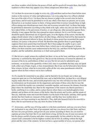 arm those wonders which declare the power of God, and his good-will towards them, that God's
readiness to bless them may appear every where conspicuous about them. (19)

14. Let there be seven men to judge in every city, (20) and these such as have been before most
zealous in the exercise of virtue and righteousness. Let every judge have two officers allotted
him out of the tribe of Levi. Let those that are chosen to judge in the several cities be had in
great honor; and let none be permitted to revile any others when these are present, nor to carry
themselves in an insolent manner to them; it being natural that reverence towards those in high
offices among men should procure men's fear and reverence towards God. Let those that judge
be permitted to determine according as they think to be right, unless any one can show that they
have taken bribes, to the perversion of justice, or can allege any other accusation against them,
whereby it may appear that they have passed an unjust sentence; for it is not fit that causes
should be openly determined out of regard to gain, or to the dignity of the suitors, but that the
judges should esteem what is right before all other things, otherwise God will by that means be
despised, and esteemed inferior to those, the dread of whose power has occasioned the unjust
sentence; for justice is the power of God. He therefore that gratifies those in great dignity,
supposes them more potent than God himself. But if these judges be unable to give a just
sentence about the causes that come before them, (which case is not unfrequent in human
affairs,) let them send the cause undetermined to the holy city, and there let the high priest, the
prophet, and the sanhedrim, determine as it shall seem good to them.

15. But let not a single witness be credited, but three, or two at the least, and those such whose
testimony is confirmed by their good lives. But let not the testimony of women be admitted, on
account of the levity and boldness of their sex (21) Nor let servants be admitted to give
testimony, on account of the ignobility of their soul; since it is probable that they may not speak
truth, either out of hope of gain, or fear of punishment. But if any one be believed to have borne
false witness, let him, when he is convicted, suffer all the very same punishments which he
against whom he bore witness was to have suffered.

16. If a murder be committed in any place, and he that did it be not found, nor is there any
suspicion upon one as if he had hated the man, and so had killed him, let there be a very diligent
inquiry made after the man, and rewards proposed to any one who will discover him; but if still
no information can be procured, let the magistrates and senate of those cities that lie near the
place in which the murder was committed, assemble together, and measure the distance from the
place where the dead body lies; then let the magistrates of the nearest city thereto purchase a
heifer, and bring it to a valley, and to a place therein where there is no land ploughed or trees
planted, and let them cut the sinews of the heifer; then the priests and Levites, and the senate of
that city, shall take water and wash their hands over the head of the heifer; and they shall openly
declare that their hands are innocent of this murder, and that they have neither done it
themselves, nor been assisting to any that did it. They shall also beseech God to be merciful to
them, that no such horrid act may any more be done in that land.

17. Aristocracy, and the way of living under it, is the best constitution: and may you never have
any inclination to any other form of government; and may you always love that form, and have
the laws for your governors, and govern all your actions according to them; for you need no
supreme governor but God. But if you shall desire a king, let him be one of your own nation; let
him be always careful of justice and other virtues perpetually; let him submit to the laws, and
esteem God's commands to be his highest wisdom; but let him do nothing without the high
priest and the votes of the senators: let him not have a great number of wives, nor pursue after
 