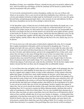 abundance of riches, nor a multitude of horses, whereby he may grow too proud to submit to the
laws. And if he affect any such things, let him be restrained, lest he become so potent that his
state be inconsistent with your welfare.

18. Let it not be esteemed lawful to remove boundaries, neither our own, nor of those with
whom we are at peace. Have a care you do not take those landmarks away which are, as it were,
a divine and unshaken limitation of rights made by God himself, to last for ever; since this going
beyond limits, and gaining ground upon others, is the occasion of wars and seditions; for those
that remove boundaries are not far off an attempt to subvert the laws.

19. He that plants a piece of land, the trees of which produce fruits before the fourth year, is not
to bring thence any first-fruits to God, nor is he to make use of that fruit himself, for it is not
produced in its proper season; for when nature has a force put upon her at an unseasonable time,
the fruit is not proper for God, nor for the master's use; but let the owner gather all that is grown
on the fourth car, for then it is in its proper season. And let him that has gathered it carry it to the
holy city, and spend that, together with the tithe of his other fruits, in feasting with his friends,
with the orphans, and the widows. But on the fifth year the fruit is his own, and he may use it as
he pleases.

20. You are not to sow with seed a piece of land which is planted with vines, for it is enough
that it supply nourishment to that plant, and be not harassed by ploughing also. You are to
plough your land with oxen, and not to oblige other animals to come under the same yoke with
them; but to till your land with those beasts that are of the same kind with each other. The seeds
are also to be pure, and without mixture, and not to be compounded of two or three sorts, since
nature does not rejoice in the union of things that are not in their own nature alike; nor are you
to permit beasts of different kinds to gender together, for there is reason to fear that this
unnatural abuse may extend from beasts of different kinds to men, though it takes its first rise
from evil practices about such smaller things. Nor is any thing to be allowed, by imitation
whereof any degree of subversion may creep into the constitution. Nor do the laws neglect small
matters, but provide that even those may be managed after an unblamable manner.

21. Let not those that reap, and gather in the corn that is reaped, gather in the gleanings also; but
let them rather leave some handfuls for those that are in want of the necessaries of life, that it
may be a support and a supply to them, in order to their subsistence. In like manner when they
gather their grapes, let them leave some smaller bunches for the poor, and let them pass over
some of the fruits of the olive-trees, when they gather them, and leave them to be partaken of by
those that have none of their own; for the advantage arising from the exact collection of all, will
not be so considerable to the owners as will arise from the gratitude of the poor. And God will
provide that the land shall more willingly produce what shall be for the nourishment of its fruits,
in case you do not merely take care of your own advantage, but have regard to the support of
others also. Nor are you to muzzle the mouths of the oxen when they tread the ears of corn in the
thrashing-floor; for it is not just to restrain our fellow-laboring animals, and those that work in
order to its production, of this fruit of their labors. Nor are you to prohibit those that pass by at
the time when your fruits are ripe to touch them, but to give them leave to fill themselves full of
what you have; and this whether they be of your own country or strangers, - as being glad of the
opportunity of giving them some part of your fruits when they are ripe; but let it not be esteemed
lawful for them to carry any away. Nor let those that gather the grapes, and carry them to the
wine-presses, restrain those whom they meet from eating of them; for it is unjust, out of envy, to
hinder those that desire it, to partake of the good things that come into the world according to
 