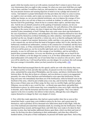 guard, while fear teaches men to act with caution; insomuch that I venture to prove from your
very timorousness that you ought to take courage; for when you were more bold than you ought
to have been, and than I would have had you, and marched on, Athenio's treachery took place;
but your present slowness and seeming dejection of mind is to me a pledge and assurance of
victory. And indeed it is proper beforehand to be thus provident; but when we come to action,
we ought to erect our minds, and to make our enemies, be they ever so wicked, believe that
neither any human, no, nor any providential misfortune, can ever depress the courage of Jews
while they are alive; nor will any of them ever overlook an Arabian, or suffer such a one to
become lord of his good things, whom he has in a manner taken captive, and that many times
also. And do not you disturb yourselves at the quaking of inanimate creatures, nor do you
imagine that this earthquake is a sign of another calamity; for such affections of the elements are
according to the course of nature, nor does it import any thing further to men, than what
mischief it does immediately of itself. Perhaps there may come some short sign beforehand in
the case of pestilences, and famines, and earthquakes; but these calamities themselves have their
force limited by themselves [without foreboding any other calamity]. And indeed what greater
mischief can the war, though it should be a violent one, do to us than the earthquake hath done?
Nay, there is a signal of our enemies' destruction visible, and that a very great one also; and this
is not a natural one, nor derived from the hand of foreigners neither, but it is this, that they have
barbarously murdered our ambassadors, contrary to the common law of mankind; and they have
destroyed so many, as if they esteemed them sacrifices for God, in relation to this war. But they
will not avoid his great eye, nor his invincible right hand; and we shall be revenged of them
presently, in case we still retain any of the courage of our forefathers, and rise up boldly to
punish these covenant-breakers. Let every one therefore go on and fight, not so much for his
wife or his children, or for the danger his country is in, as for these ambassadors of ours; those
dead ambassadors will conduct this war of ours better than we ourselves who are alive. And if
you will be ruled by me, I will myself go before you into danger; for you know this well enough,
that your courage is irresistible, unless you hurt yourselves by acting rashly. (30)

5. When Herod had encouraged them by this speech, and he saw with what alacrity they went,
he offered sacrifice to God; and after that sacrifice, he passed over the river Jordan with his
army, and pitched his camp about Philadelphia, near the enemy, and about a fortification that lay
between them. He then shot at them at a distance, and was desirous to come to an engagement
presently; for some of them had been sent beforehand to seize upon that fortification: but the
king sent some who immediately beat them out of the fortification, while he himself went in the
forefront of the army, which he put in battle-array every day, and invited the Arabians to fight.
But as none of them came out of their camp, for they were in a terrible fright, and their general,
Elthemus, was not able to say a word for fear, - so Herod came upon them, and pulled their
fortification to pieces, by which means they were compelled to come out to fight, which they did
in disorder, and so that the horsemen and foot-men were mixed together. They were indeed
superior to the Jews in number, but inferior in their alacrity, although they were obliged to
expose themselves to danger by their very despair of victory.

6. Now while they made opposition, they had not a great number slain; but as soon as they
turned their backs, a great many were trodden to pieces by the Jews, and a great many by
themselves, and so perished, till five thousand were fallen down dead in their flight, while the
rest of the multitude prevented their immediate death, by crowding into the fortification. Herod
encompassed these around, and besieged them; and while they were ready to be taken by their
enemies in arms, they had another additional distress upon them, which was thirst and want of
water; for the king was above hearkening to their ambassadors; and when they offered five
hundred talents, as the price of their redemption, he pressed still harder upon them. And as they
 