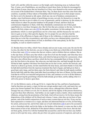 God's will, and this while the season is at the height, and is hastening away as it pleases God.
Nay, if some, out of bashfulness, are unwilling to touch these fruits, let them be encouraged to
take of them (I mean, those that are Israelites) as if they were themselves the owners and lords,
on account of the kindred there is between them. Nay, let them desire men that come from other
countries, to partake of these tokens of friendship which God has given in their proper season;
for that is not to be deemed as idly spent, which any one out of kindness communicates to
another, since God bestows plenty of good things on men, not only for themselves to reap the
advantage, but also to give to others in a way of generosity; and he is desirous, by this means, to
make known to others his peculiar kindness to the people of Israel, and how freely he
communicates happiness to them, while they abundantly communicate out of their great
superfluities to even these foreigners also. But for him that acts contrary to this law, let him be
beaten with forty stripes save one (22) by the public executioner; let him undergo this
punishment, which is a most ignominious one for a free-man, and this because he was such a
slave to gain as to lay a blot upon his dignity; for it is proper for you who have had the
experience of the afflictions in Egypt, and of those in the wilderness, to make provision for
those that are in the like circumstances; and while you have now obtained plenty yourselves,
through the mercy and providence of God, to distribute of the same plenty, by the like
sympathy, to such as stand in need of it.

22. Besides those two tithes, which I have already said you are to pay every year, the one for the
Levites, the other for the festivals, you are to bring every third year a third tithe to be distributed
to those that want; (23) to women also that are widows, and to children that are orphans. But as
to the ripe fruits, let them carry that which is ripe first of all into the temple; and when they have
blessed God for that land which bare them, and which he had given them for a possession, when
they have also offered those sacrifices which the law has commanded them to bring, let them
give the first-fruits to the priests. But when any one hath done this, and hath brought the tithe of
all that he hath, together with those first-fruits that are for the Levites, and for the festivals, and
when he is about to go home, let him stand before the holy house, and return thanks to God, that
he hath delivered them from the injurious treatment they had in Egypt, and hath given them a
good land, and a large, and lets them enjoy the fruits thereof; and when he hath openly testified
that he hath fully paid the tithes [and other dues] according to the laws of Moses, let him entreat
God that he will be ever merciful and gracious to him, and continue so to be to all the Hebrews,
both by preserving the good things which he hath already given them, and by adding what it is
still in his power to bestow upon them.

23. Let the Hebrews marry, at the age fit for it, virgins that are free, and born of good parents.
And he that does not marry a virgin, let him not corrupt another man's wife, and marry her, nor
grieve her former husband. Nor let free men marry slaves, although their affections should
strongly bias any of them so to do; for it is decent, and for the dignity of the persons themselves,
to govern those their affections. And further, no one ought to marry a harlot, whose matrimonial
oblations, arising from the prostitution of her body, God will not receive; for by these means the
dispositions of the children will be liberal and virtuous; I mean, when they are not born of base
parents, and of the lustful conjunction of such as marry women that are not free. If any one has
been espoused to a woman as to a virgin, and does not afterward find her so to be, let him bring
his action, and accuse her, and let him make use of such indications (24) to prove his accusation
as he is furnished withal; and let the father or the brother of the damsel, or some one that is after
them nearest of kin to her, defend her If the damsel obtain a sentence in her favor, that she had
not been guilty, let her live with her husband that accused her; and let him not have any further
power at all to put her away, unless she give him very great occasions of suspicion, and such as
 