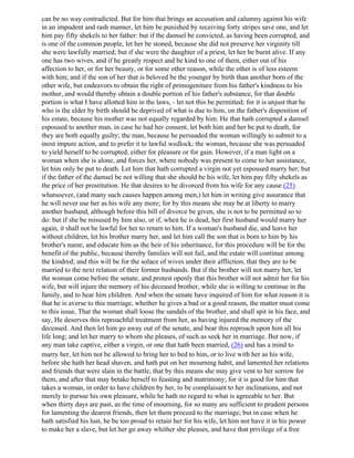 can be no way contradicted. But for him that brings an accusation and calumny against his wife
in an impudent and rash manner, let him be punished by receiving forty stripes save one, and let
him pay fifty shekels to her father: but if the damsel be convicted, as having been corrupted, and
is one of the common people, let her be stoned, because she did not preserve her virginity till
she were lawfully married; but if she were the daughter of a priest, let her be burnt alive. If any
one has two wives, and if he greatly respect and be kind to one of them, either out of his
affection to her, or for her beauty, or for some other reason, while the other is of less esteem
with him; and if the son of her that is beloved be the younger by birth than another born of the
other wife, but endeavors to obtain the right of primogeniture from his father's kindness to his
mother, and would thereby obtain a double portion of his father's substance, for that double
portion is what I have allotted him in the laws, - let not this be permitted; for it is unjust that he
who is the elder by birth should be deprived of what is due to him, on the father's disposition of
his estate, because his mother was not equally regarded by him. He that hath corrupted a damsel
espoused to another man, in case he had her consent, let both him and her be put to death, for
they are both equally guilty; the man, because he persuaded the woman willingly to submit to a
most impure action, and to prefer it to lawful wedlock; the woman, because she was persuaded
to yield herself to be corrupted, either for pleasure or for gain. However, if a man light on a
woman when she is alone, and forces her, where nobody was present to come to her assistance,
let him only be put to death. Let him that hath corrupted a virgin not yet espoused marry her; but
if the father of the damsel be not willing that she should be his wife, let him pay fifty shekels as
the price of her prostitution. He that desires to be divorced from his wife for any cause (25)
whatsoever, (and many such causes happen among men,) let him in writing give assurance that
he will never use her as his wife any more; for by this means she may be at liberty to marry
another husband, although before this bill of divorce be given, she is not to be permitted so to
do: but if she be misused by him also, or if, when he is dead, her first husband would marry her
again, it shall not be lawful for her to return to him. If a woman's husband die, and leave her
without children, let his brother marry her, and let him call the son that is born to him by his
brother's name, and educate him as the heir of his inheritance, for this procedure will be for the
benefit of the public, because thereby families will not fail, and the estate will continue among
the kindred; and this will be for the solace of wives under their affliction, that they are to be
married to the next relation of their former husbands. But if the brother will not marry her, let
the woman come before the senate, and protest openly that this brother will not admit her for his
wife, but will injure the memory of his deceased brother, while she is willing to continue in the
family, and to hear him children. And when the senate have inquired of him for what reason it is
that he is averse to this marriage, whether he gives a bad or a good reason, the matter must come
to this issue, That the woman shall loose the sandals of the brother, and shall spit in his face, and
say, He deserves this reproachful treatment from her, as having injured the memory of the
deceased. And then let him go away out of the senate, and bear this reproach upon him all his
life long; and let her marry to whom she pleases, of such as seek her in marriage. But now, if
any man take captive, either a virgin, or one that hath been married, (26) and has a mind to
marry her, let him not be allowed to bring her to bed to him, or to live with her as his wife,
before she hath her head shaven, and hath put on her mourning habit, and lamented her relations
and friends that were slain in the battle, that by this means she may give vent to her sorrow for
them, and after that may betake herself to feasting and matrimony; for it is good for him that
takes a woman, in order to have children by her, to be complaisant to her inclinations, and not
merely to pursue his own pleasure, while he hath no regard to what is agreeable to her. But
when thirty days are past, as the time of mourning, for so many are sufficient to prudent persons
for lamenting the dearest friends, then let them proceed to the marriage; but in case when he
hath satisfied his lust, he be too proud to retain her for his wife, let him not have it in his power
to make her a slave, but let her go away whither she pleases, and have that privilege of a free
 