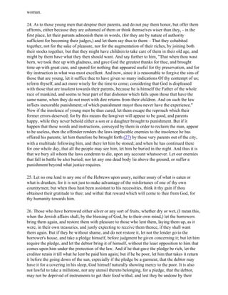 woman.

24. As to those young men that despise their parents, and do not pay them honor, but offer them
affronts, either because they are ashamed of them or think themselves wiser than they, - in the
first place, let their parents admonish them in words, (for they are by nature of authority
sufficient for becoming their judges,) and let them say thus to them: - That they cohabited
together, not for the sake of pleasure, nor for the augmentation of their riches, by joining both
their stocks together, but that they might have children to take care of them in their old age, and
might by them have what they then should want. And say further to him, "That when thou wast
born, we took thee up with gladness, and gave God the greatest thanks for thee, and brought
time up with great care, and spared for nothing that appeared useful for thy preservation, and for
thy instruction in what was most excellent. And now, since it is reasonable to forgive the sins of
those that are young, let it suffice thee to have given so many indications Of thy contempt of us;
reform thyself, and act more wisely for the time to come; considering that God is displeased
with those that are insolent towards their parents, because he is himself the Father of the whole
race of mankind, and seems to bear part of that dishonor which falls upon those that have the
same name, when they do not meet with dire returns from their children. And on such the law
inflicts inexorable punishment; of which punishment mayst thou never have the experience."
Now if the insolence of young men be thus cured, let them escape the reproach which their
former errors deserved; for by this means the lawgiver will appear to be good, and parents
happy, while they never behold either a son or a daughter brought to punishment. But if it
happen that these words and instructions, conveyed by them in order to reclaim the man, appear
to be useless, then the offender renders the laws implacable enemies to the insolence he has
offered his parents; let him therefore be brought forth (27) by these very parents out of the city,
with a multitude following him, and there let him be stoned; and when he has continued there
for one whole day, that all the people may see him, let him be buried in the night. And thus it is
that we bury all whom the laws condemn to die, upon any account whatsoever. Let our enemies
that fall in battle be also buried; nor let any one dead body lie above the ground, or suffer a
punishment beyond what justice requires.

25. Let no one lend to any one of the Hebrews upon usury, neither usury of what is eaten or
what is drunken, for it is not just to make advantage of the misfortunes of one of thy own
countrymen; but when thou hast been assistant to his necessities, think it thy gain if thou
obtainest their gratitude to thee; and withal that reward which will come to thee from God, for
thy humanity towards him.

26. Those who have borrowed either silver or any sort of fruits, whether dry or wet, (I mean this,
when the Jewish affairs shall, by the blessing of God, be to their own mind,) let the borrowers
bring them again, and restore them with pleasure to those who lent them, laying them up, as it
were, in their own treasuries, and justly expecting to receive them thence, if they shall want
them again. But if they be without shame, and do not restore it, let not the lender go to the
borrower's house, and take a pledge himself, before judgment be given concerning it; but let him
require the pledge, and let the debtor bring it of himself, without the least opposition to him that
comes upon him under the protection of the law. And if he that gave the pledge be rich, let the
creditor retain it till what he lent be paid him again; but if he be poor, let him that takes it return
it before the going down of the sun, especially if the pledge be a garment, that the debtor may
have it for a covering in his sleep, God himself naturally showing mercy to the poor. It is also
not lawful to take a millstone, nor any utensil thereto belonging, for a pledge, that the debtor,
may not be deprived of instruments to get their food withal, and lest they be undone by their
 
