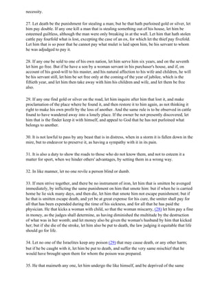 necessity.

27. Let death be the punishment for stealing a man; but he that hath purloined gold or silver, let
him pay double. If any one kill a man that is stealing something out of his house, let him be
esteemed guiltless, although the man were only breaking in at the wall. Let him that hath stolen
cattle pay fourfold what is lost, excepting the case of an ox, for which let the thief pay fivefold.
Let him that is so poor that he cannot pay what mulet is laid upon him, be his servant to whom
he was adjudged to pay it.

28. If any one be sold to one of his own nation, let him serve him six years, and on the seventh
let him go free. But if he have a son by a woman servant in his purchaser's house, and if, on
account of his good-will to his master, and his natural affection to his wife and children, he will
be his servant still, let him be set free only at the coming of the year of jubilee, which is the
fiftieth year, and let him then take away with him his children and wife, and let them be free
also.

29. If any one find gold or silver on the road, let him inquire after him that lost it, and make
proclamation of the place where he found it, and then restore it to him again, as not thinking it
right to make his own profit by the loss of another. And the same rule is to be observed in cattle
found to have wandered away into a lonely place. If the owner be not presently discovered, let
him that is the finder keep it with himself, and appeal to God that he has not purloined what
belongs to another.

30. It is not lawful to pass by any beast that is in distress, when in a storm it is fallen down in the
mire, but to endeavor to preserve it, as having a sympathy with it in its pain.

31. It is also a duty to show the roads to those who do not know them, and not to esteem it a
matter for sport, when we hinder others' advantages, by setting them in a wrong way.

32. In like manner, let no one revile a person blind or dumb.

33. If men strive together, and there be no instrument of iron, let him that is smitten be avenged
immediately, by inflicting the same punishment on him that smote him: but if when he is carried
home he lie sick many days, and then die, let him that smote him not escape punishment; but if
he that is smitten escape death, and yet be at great expense for his cure, the smiter shall pay for
all that has been expended during the time of his sickness, and for all that he has paid the
physician. He that kicks a woman with child, so that the woman miscarry, (28) let him pay a fine
in money, as the judges shall determine, as having diminished the multitude by the destruction
of what was in her womb; and let money also be given the woman's husband by him that kicked
her; but if she die of the stroke, let him also be put to death, the law judging it equitable that life
should go for life.

34. Let no one of the Israelites keep any poison (29) that may cause death, or any other harm;
but if he be caught with it, let him be put to death, and suffer the very same mischief that he
would have brought upon them for whom the poison was prepared.

35. He that maimeth any one, let him undergo the like himself, and be deprived of the same
 