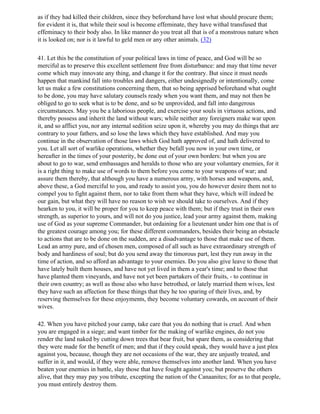 as if they had killed their children, since they beforehand have lost what should procure them;
for evident it is, that while their soul is become effeminate, they have withal transfused that
effeminacy to their body also. In like manner do you treat all that is of a monstrous nature when
it is looked on; nor is it lawful to geld men or any other animals. (32)

41. Let this be the constitution of your political laws in time of peace, and God will be so
merciful as to preserve this excellent settlement free from disturbance: and may that time never
come which may innovate any thing, and change it for the contrary. But since it must needs
happen that mankind fall into troubles and dangers, either undesignedly or intentionally, come
let us make a few constitutions concerning them, that so being apprised beforehand what ought
to be done, you may have salutary counsels ready when you want them, and may not then be
obliged to go to seek what is to be done, and so be unprovided, and fall into dangerous
circumstances. May you be a laborious people, and exercise your souls in virtuous actions, and
thereby possess and inherit the land without wars; while neither any foreigners make war upon
it, and so afflict you, nor any internal sedition seize upon it, whereby you may do things that are
contrary to your fathers, and so lose the laws which they have established. And may you
continue in the observation of those laws which God hath approved of, and hath delivered to
you. Let all sort of warlike operations, whether they befall you now in your own time, or
hereafter in the times of your posterity, be done out of your own borders: but when you are
about to go to war, send embassages and heralds to those who are your voluntary enemies, for it
is a right thing to make use of words to them before you come to your weapons of war; and
assure them thereby, that although you have a numerous army, with horses and weapons, and,
above these, a God merciful to you, and ready to assist you, you do however desire them not to
compel you to fight against them, nor to take from them what they have, which will indeed be
our gain, but what they will have no reason to wish we should take to ourselves. And if they
hearken to you, it will be proper for you to keep peace with them; but if they trust in their own
strength, as superior to yours, and will not do you justice, lead your army against them, making
use of God as your supreme Commander, but ordaining for a lieutenant under him one that is of
the greatest courage among you; for these different commanders, besides their being an obstacle
to actions that are to be done on the sudden, are a disadvantage to those that make use of them.
Lead an army pure, and of chosen men, composed of all such as have extraordinary strength of
body and hardiness of soul; but do you send away the timorous part, lest they run away in the
time of action, and so afford an advantage to your enemies. Do you also give leave to those that
have lately built them houses, and have not yet lived in them a year's time; and to those that
have planted them vineyards, and have not yet been partakers of their fruits, - to continue in
their own country; as well as those also who have betrothed, or lately married them wives, lest
they have such an affection for these things that they he too sparing of their lives, and, by
reserving themselves for these enjoyments, they become voluntary cowards, on account of their
wives.

42. When you have pitched your camp, take care that you do nothing that is cruel. And when
you are engaged in a siege; and want timber for the making of warlike engines, do not you
render the land naked by cutting down trees that bear fruit, but spare them, as considering that
they were made for the benefit of men; and that if they could speak, they would have a just plea
against you, because, though they are not occasions of the war, they are unjustly treated, and
suffer in it, and would, if they were able, remove themselves into another land. When you have
beaten your enemies in battle, slay those that have fought against you; but preserve the others
alive, that they may pay you tribute, excepting the nation of the Canaanites; for as to that people,
you must entirely destroy them.
 