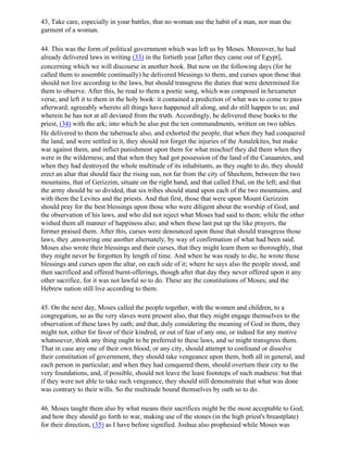 43, Take care, especially in your battles, that no woman use the habit of a man, nor man the
garment of a woman.

44. This was the form of political government which was left us by Moses. Moreover, he had
already delivered laws in writing (33) in the fortieth year [after they came out of Egypt],
concerning which we will discourse in another book. But now on the following days (for he
called them to assemble continually) he delivered blessings to them, and curses upon those that
should not live according to the laws, but should transgress the duties that were determined for
them to observe. After this, he read to them a poetic song, which was composed in hexameter
verse, and left it to them in the holy book: it contained a prediction of what was to come to pass
afterward; agreeably whereto all things have happened all along, and do still happen to us; and
wherein he has not at all deviated from the truth. Accordingly, he delivered these books to the
priest, (34) with the ark; into which he also put the ten commandments, written on two tables.
He delivered to them the tabernacle also, and exhorted the people, that when they had conquered
the land, and were settled in it, they should not forget the injuries of the Amalekites, but make
war against them, and inflict punishment upon them for what mischief they did them when they
were in the wilderness; and that when they had got possession of the land of the Canaanites, and
when they had destroyed the whole multitude of its inhabitants, as they ought to do, they should
erect an altar that should face the rising sun, not far from the city of Shechem, between the two
mountains, that of Gerizzim, situate on the right hand, and that called Ebal, on the left; and that
the army should be so divided, that six tribes should stand upon each of the two mountains, and
with them the Levites and the priests. And that first, those that were upon Mount Gerizzim
should pray for the best blessings upon those who were diligent about the worship of God, and
the observation of his laws, and who did not reject what Moses had said to them; while the other
wished them all manner of happiness also; and when these last put up the like prayers, the
former praised them. After this, curses were denounced upon those that should transgress those
laws, they ,answering one another alternately, by way of confirmation of what had been said.
Moses also wrote their blessings and their curses, that they might learn them so thoroughly, that
they might never be forgotten by length of time. And when he was ready to die, he wrote these
blessings and curses upon the altar, on each side of it; where he says also the people stood, and
then sacrificed and offered burnt-offerings, though after that day they never offered upon it any
other sacrifice, for it was not lawful so to do. These are the constitutions of Moses; and the
Hebrew nation still live according to them.

45. On the next day, Moses called the people together, with the women and children, to a
congregation, so as the very slaves were present also, that they might engage themselves to the
observation of these laws by oath; and that, duly considering the meaning of God in them, they
might not, either for favor of their kindred, or out of fear of any one, or indeed for any motive
whatsoever, think any thing ought to be preferred to these laws, and so might transgress them.
That in case any one of their own blood, or any city, should attempt to confound or dissolve
their constitution of government, they should take vengeance upon them, both all in general, and
each person in particular; and when they had conquered them, should overturn their city to the
very foundations, and, if possible, should not leave the least footsteps of such madness: but that
if they were not able to take such vengeance, they should still demonstrate that what was done
was contrary to their wills. So the multitude bound themselves by oath so to do.

46. Moses taught them also by what means their sacrifices might be the most acceptable to God;
and how they should go forth to war, making use of the stones (in the high priest's breastplate)
for their direction, (35) as I have before signified. Joshua also prophesied while Moses was
 