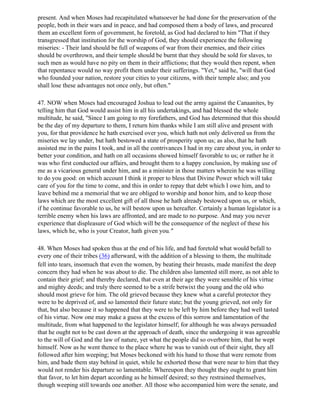 present. And when Moses had recapitulated whatsoever he had done for the preservation of the
people, both in their wars and in peace, and had composed them a body of laws, and procured
them an excellent form of government, he foretold, as God had declared to him "That if they
transgressed that institution for the worship of God, they should experience the following
miseries: - Their land should be full of weapons of war from their enemies, and their cities
should be overthrown, and their temple should be burnt that they should be sold for slaves, to
such men as would have no pity on them in their afflictions; that they would then repent, when
that repentance would no way profit them under their sufferings. "Yet," said he, "will that God
who founded your nation, restore your cities to your citizens, with their temple also; and you
shall lose these advantages not once only, but often."

47. NOW when Moses had encouraged Joshua to lead out the army against the Canaanites, by
telling him that God would assist him in all his undertakings, and had blessed the whole
multitude, he said, "Since I am going to my forefathers, and God has determined that this should
be the day of my departure to them, I return him thanks while I am still alive and present with
you, for that providence he hath exercised over you, which hath not only delivered us from the
miseries we lay under, but hath bestowed a state of prosperity upon us; as also, that he hath
assisted me in the pains I took, and in all the contrivances I had in my care about you, in order to
better your condition, and hath on all occasions showed himself favorable to us; or rather he it
was who first conducted our affairs, and brought them to a happy conclusion, by making use of
me as a vicarious general under him, and as a minister in those matters wherein he was willing
to do you good: on which account I think it proper to bless that Divine Power which will take
care of you for the time to come, and this in order to repay that debt which I owe him, and to
leave behind me a memorial that we are obliged to worship and honor him, and to keep those
laws which are the most excellent gift of all those he hath already bestowed upon us, or which,
if he continue favorable to us, he will bestow upon us hereafter. Certainly a human legislator is a
terrible enemy when his laws are affronted, and are made to no purpose. And may you never
experience that displeasure of God which will be the consequence of the neglect of these his
laws, which he, who is your Creator, hath given you."

48. When Moses had spoken thus at the end of his life, and had foretold what would befall to
every one of their tribes (36) afterward, with the addition of a blessing to them, the multitude
fell into tears, insomuch that even the women, by beating their breasts, made manifest the deep
concern they had when he was about to die. The children also lamented still more, as not able to
contain their grief; and thereby declared, that even at their age they were sensible of his virtue
and mighty deeds; and truly there seemed to be a strife betwixt the young and the old who
should most grieve for him. The old grieved because they knew what a careful protector they
were to be deprived of, and so lamented their future state; but the young grieved, not only for
that, but also because it so happened that they were to be left by him before they had well tasted
of his virtue. Now one may make a guess at the excess of this sorrow and lamentation of the
multitude, from what happened to the legislator himself; for although he was always persuaded
that he ought not to be cast down at the approach of death, since the undergoing it was agreeable
to the will of God and the law of nature, yet what the people did so overbore him, that he wept
himself. Now as he went thence to the place where he was to vanish out of their sight, they all
followed after him weeping; but Moses beckoned with his hand to those that were remote from
him, and bade them stay behind in quiet, while he exhorted those that were near to him that they
would not render his departure so lamentable. Whereupon they thought they ought to grant him
that favor, to let him depart according as he himself desired; so they restrained themselves,
though weeping still towards one another. All those who accompanied him were the senate, and
 