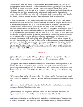 Eleazar the high priest, and Joshua their commander. Now as soon as they were come to the
mountain called Abarim, (which is a very high mountain, situate over against Jericho, and one
that affords, to such as are upon it, a prospect of the greatest part of the excellent land of
Canaan,) he dismissed the senate; and as he was going to embrace Eleazar and Joshua, and was
still discoursing with them, a cloud stood over him on the sudden, and he disappeared in a
certain valley, although he wrote in the holy books that he died, which was done out of fear, lest
they should venture to say that, because of his extraordinary virtue, he went to God.

49. Now Moses lived in all one hundred and twenty years; a third part of which time, abating
one month, he was the people's ruler; and he died on the last month of the year, which is called
by the Macedonians Dystrus, but by us Adar, on the first day of the month. He was one that
exceeded all men that ever were in understanding, and made the best use of what that
understanding suggested to him. He had a very graceful way of speaking and addressing himself
to the multitude; and as to his other qualifications, he had such a full command of his passions,
as if he hardly had any such in his soul, and only knew them by their names, as rather perceiving
them in other men than in himself. He was also such a general of an army as is seldom seen, as
well as such a prophet as was never known, and this to such a degree, that whatsoever he
pronounced, you would think you heard the voice of God himself. So the people mourned for
him thirty days: nor did ever any grief so deeply affect the Hebrews as did this upon the death of
Moses: nor were those that had experienced his conduct the only persons that desired him, but
those also that perused the laws he left behind him had a strong desire after him, and by them
gathered the extraordinary virtue he was master of. And this shall suffice for the declaration of
the manner of the death of Moses.

                                            ENDNOTE

(1) Reland here takes notice, that although our Bibles say little or nothing of these riches of
Corah, yet that both the Jews and Mahommedans, as well as Josephus, are full of it.

(2) It appears here, and from the Samaritan Pentateuch, and, in effect, from the psalmist, as also
from the Apostolical Constitutions, from Clement's First Epistle to the Corinthians, from
Ignatius's Epistle to the Magnesians, and from Eusebius, that Corah was not swallowed up with
the Reubenites, but burned with the Levites of his own tribe. See Essay on the Old Testament, p.
64, 65.

(3) Concerning these twelve rods of the twelve tribes of Israel, see St. Clement's account, much
larger than that in our Bibles, 1 Epist. sect. 45; as is Josephus's present account in measure larger
also.

(4) Grotius, on Numbers 6:18, takes notice that the Greeks also, aswell as the Jews, sometimes
consecrated the hair of their heads to the gods.

(5) Josephus here uses this phrase, "when the fortieth year was completed," for when it was
begun; as does St. Luke when the day of Pentecost was completed," Acts 2:1.

(6) Whether Miriam died, as Josephus's. Greek copies imply, on the first day of the month, may
be doubted, because the Latin copies say it was on the tenth, and so say the Jewish calendars
 