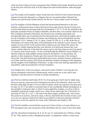 of the true God; it being of no less consequence than, Whether God's people should be governed
by the holy laws of the true God, or by the impure laws derived from demons, under the pagan
idolatry.

(13) The mistake in all Josephus's copies, Greek and Latin which have here fourteen thousand
instead of twenty-four thousand, is so flagrant, that our very learned editors, Bernard and
Hudson, have put the latter number directly into the text. I choose rather to put it in brackets.

(14) The slaughter of all the Midianite women that had prostituted themselves to the lewd
Israelites, and the preservation of those that had not been guilty therein; the last of which were
no fewer than thirty-two thousand, both here and Numbers 31:15-17, 35, 40, 46, and both by the
particular command of God; are highly remarkable, and show that, even in nations otherwise for
their wickedness doomed to destruction, the innocent were sometimes particularly and
providentially taken care of, and delivered from that destruction; which directly implies, that it
was the wickedness of the nations of Canaan, and nothing else, that occasioned their excision.
See Genesis 15;16; 1 Samuel 15:18, 33; Apost. Constit. B. VIII. ch. 12. p. 402. In the first of
which places, the reason of the delay of the punishment of the Amorites is given, because "their
iniquity was not yet full." In the secured, Saul is ordered to go and "destroy the sinners, the
Amalekites;" plainly implying that they were therefore to be destroyed, because they were
sinners, and not otherwise. In the third, the reason is given why king Agag was not to be spared,
viz. because of his former cruelty: "As thy sword hath made the (Hebrew) women childless, so
shall thy mother be made childless among women by the Hebrews." In the last place, the
apostles, or their amanuensis Clement, gave this reason for the necessity of the coming of
Christ, that "men had formerly perverted both the positive law, and that of nature; and had cast
out of their mind the memory of the Flood, the burning of Sodom, the plagues of the Egyptians,
and the slaughter of the inhabitants of Palestine," as signs of the most amazing impenitence and
insensibility, under the punishments of horrid wickedness.

(15) Josephus here, in this one sentence, sums up his notion of Moses's very long and very
serious exhortations in the book of Deuteronomy; and his words are so true, and of such
importance, that they deserve to be had in constant remembrance.

(16) This law, both here and Exodus 20:25, 26, of not going up to God's altar by ladder-steps,
but on an acclivity, seems not to have belonged to the altar of the tabernacle, which was in all
but three cubits high, Exodus 27:4; nor to that of Ezekiel, which was expressly to be gone up to
by steps, ch. 43:17; but rather to occasional altars of any considerable altitude and largeness; as
also probably to Solomon's altar, to which it is here applied by Josephus, as well as to that in
Zorobabel's and Herod's temple, which were, I think, all ten cubits high. See 2 Chronicles 4:1,
and Antiq. B. VIII. ch. 3. sect. 7. The reason why these temples, and these only, were to have
this ascent on an acclivity, and not by steps, is obvious, that before the invention of stairs, such
as we now use, decency could not be otherwise provided for in the loose garments which the
priests wore, as the law required. See Lamy of the Tabernacle and Temple, p. 444.

(17) The hire of public or secret harlots was given to Venus in Syria, as Lucian informs us, p.
878; and against some such vile practice of the old idolaters this law seems to have been made.

(18) The Apostolical Constitutions, B. II. ch. 26. sect. 31, expound this law of Moses, Exodus
22. 28, "Thou shalt not revile or blaspheme the gods," or magistrates, which is a much more
 