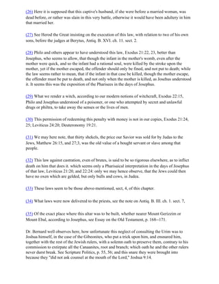 (26) Here it is supposed that this captive's husband, if she were before a married woman, was
dead before, or rather was slain in this very battle, otherwise it would have been adultery in him
that married her.

(27) See Herod the Great insisting on the execution of this law, with relation to two of his own
sons, before the judges at Berytus, Antiq. B. XVI. ch. 11. sect. 2.

(28) Philo and others appear to have understood this law, Exodus 21:22, 23, better than
Josephus, who seems to allow, that though the infant in the mother's womb, even after the
mother were quick, and so the infant had a rational soul, were killed by the stroke upon the
mother, yet if the mother escaped, the offender should only be fined, and not put to death; while
the law seems rather to mean, that if the infant in that case be killed, though the mother escape,
the offender must be put to death, and not only when the mother is killed, as Josehus understood
it. It seems this was the exposition of the Pharisees in the days of Josephus.

(29) What we render a witch, according to our modern notions of witchcraft, Exodus 22:15,
Philo and Josephus understood of a poisoner, or one who attempted by secret and unlawful
drugs or philtra, to take away the senses or the lives of men.

(30) This permission of redeeming this penalty with money is not in our copies, Exodus 21:24,
25; Leviticus 24:20; Deuteronomy 19:21.

(31) We may here note, that thirty shekels, the price our Savior was sold for by Judas to the
Jews, Matthew 26:15, and 27;3, was the old value of a bought servant or slave among that
people.

(32) This law against castration, even of brutes, is said to be so rigorous elsewhere, as to inflict
death on him that does it. which seems only a Pharisaical interpretation in the days of Josephus
of that law, Leviticus 21:20, and 22:24: only we may hence observe, that the Jews could then
have no oxen which are gelded, but only bulls and cows, in Judea.

(33) These laws seem to be those above-mentioned, sect, 4, of this chapter.

(34) What laws were now delivered to the priests, see the note on Antiq. B. III. ch. 1. sect. 7,

(35) Of the exact place where this altar was to be built, whether nearer Mount Gerizzim or
Mount Ebal, according to Josephus, see Essay on the Old Testament, p. 168--171.

Dr. Bernard well observes here, how unfortunate this neglect of consulting the Urim was to
Joshua himself, in the case of the Gibeonites, who put a trick upon him, and ensnared him,
together with the rest of the Jewish rulers, with a solemn oath to preserve them, contrary to his
commission to extirpate all the Canaanites, root and branch; which oath he and the other rulers
never durst break. See Scripture Politics, p. 55, 56; and this snare they were brought into
because they "did not ask counsel at the mouth of the Lord," Joshua 9:14.
 